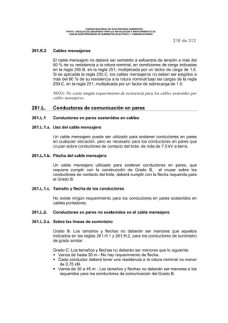 CODIGO NACIONAL DE ELECTRICIDAD SUMINISTRO 
PARTE 3 REGLAS DE SEGURIDAD PARA LA INSTALACION Y MANTENIMIENTO DE 
LINEAS SUBTERRANEAS DE SUMINISTRO ELECTRICO Y COMUNICACIONES 
218 de 312 
261.K.2 Cables mensajeros 
El cable mensajero no deberá ser sometido a esfuerzos de tensión a más del 
60 % de su resistencia a la rotura nominal, en condiciones de carga indicadas 
en la regla 250.B, en la regla 251, multiplicada por un factor de carga de 1,0. 
Si es aplicable la regla 250.C, los cables mensajeros no deben ser exigidos a 
más del 80 % de su resistencia a la rotura nominal bajo las cargas de la regla 
250.C, en la regla 251, multiplicada por un factor de sobrecarga de 1,0. 
NOTA: No existe ningún requerimiento de resistencia para los cables sostenidos por 
cables mensajeros. 
261.L. Conductores de comunicación en pares 
261.L.1 Conductores en pares sostenidos en cables 
261.L.1.a. Uso del cable mensajero 
Un cable mensajero puede ser utilizado para sostener conductores en pares 
en cualquier ubicación, pero es necesario para los conductores en pares que 
cruzan sobre conductores de contacto del trole, de más de 7,5 kV a tierra. 
261.L.1.b. Flecha del cable mensajero 
Un cable mensajero utilizado para sostener conductores en pares, que 
requiera cumplir con la construcción de Grado B, al cruzar sobre los 
conductores de contacto del trole, deberá cumplir con la flecha requerida para 
el Grado B. 
261.L.1.c. Tamaño y flecha de los conductores 
No existe ningún requerimiento para los conductores en pares sostenidos en 
cables portadores. 
261.L.2. Conductores en pares no sostenidos en el cable mensajero 
261.L.2.a. Sobre las líneas de suministro 
Grado B: Los tamaños y flechas no deberán ser menores que aquellos 
indicados en las reglas 261.H.1 y 261.H.2, para los conductores de suministro 
de grado similar. 
Grado C: Los tamaños y flechas no deberán ser menores que lo siguiente: 
§ Vanos de hasta 30 m - No hay requerimiento de flecha. 
§ Cada conductor deberá tener una resistencia a la rotura nominal no menor 
de 0,75 kN. 
§ Vanos de 30 a 45 m - Los tamaños y flechas no deberán ser menores a los 
requeridos para los conductores de comunicación del Grado B. 
 
