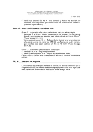 CODIGO NACIONAL DE ELECTRICIDAD SUMINISTRO 
PARTE 3 REGLAS DE SEGURIDAD PARA LA INSTALACION Y MANTENIMIENTO DE 
LINEAS SUBTERRANEAS DE SUMINISTRO ELECTRICO Y COMUNICACIONES 
219 de 312 
§ Vanos que excedan de 45 m - Los tamaños y flechas no deberán ser 
menores a los requeridos para conductores de suministro de Grado C. 
(Véase la regla 261.H.2). 
261.L.2.b. Sobre conductores de contacto de trole 
Grado B: Los tamaños y flechas no deberán ser menores a lo siguiente: 
§ Vanos de 0 a 30 m - Ningún requerimiento de tamaño. Las flechas no 
deberán ser menores que aquellas para cobre estirado en frío de 10 mm2. 
(Véase la regla 261.H.2.) 
§ Vanos que sobrepasen 30 m - Cada conductor deberá tener una resistencia 
a la rotura nominal no menor de 0,75 kN. Las flechas no serán menores 
que aquellas para cobre estirado en frío de 10 mm2. (Véase la regla 
261.H.2.) 
Grado C: Los tamaños y flechas serán como sigue: 
§ Vano de 0 a 30 m - Ningún requerimiento. 
§ Vanos que sobrepasan 30 m - Ningún requerimiento de flecha. 
Cada conductor deberá tener una resistencia a la rotura nominal no menor de 
0,75 kN. 
261.M. Herrajes de soporte 
La resistencia requerida para herrajes de soporte, no deberá ser menor que la 
carga multiplicada por el factor de sobrecarga apropiado, dado en la regla 253. 
Para los factores de resistencia adecuados, véase la regla 260.B. 
 