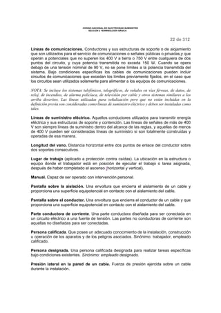 CODIGO NACIONAL DE ELECTRICIDAD SUMINISTRO 
SECCION 2 TERMINOLOGÍA BÁSICA 
22 de 312 
Líneas de comunicaciones. Conductores y sus estructuras de soporte o de alojamiento 
que son utilizados para el servicio de comunicaciones o señales públicas o privadas,y que 
operan a potenciales que no superen los 400 V a tierra o 750 V entre cualquiera de dos 
puntos del circuito, y cuya potencia transmitida no exceda 150 W. Cuando se opera 
debajo de una tensión nominal de 90 V, no se pone límites a la potencia transmitida del 
sistema. Bajo condiciones específicas los cables de comunicaciones pueden incluir 
circuitos de comunicaciones que excedan los límites previamente fijados, en el caso que 
los circuitos sean utilizados solamente para alimentar a los equipos de comunicaciones. 
NOTA: Se incluye los sistemas telefónicos, telegráficos, de señales en vías férreas, de datos, de 
reloj, de incendios, de alarma policíaca, de televisión por cable y otros sistemas similares a los 
arriba descritos. Las líneas utilizadas para señalización pero que no están incluidas en la 
definición previa son consideradas como líneas de suministro eléctrico y deben ser instaladas como 
tales. 
Líneas de suministro eléctrico. Aquellos conductores utilizados para transmitir energía 
eléctrica y sus estructuras de soporte y contención. Las líneas de señales de más de 400 
V son siempre líneas de suministro dentro del alcance de las reglas, y aquellas de menos 
de 400 V pueden ser consideradas líneas de suministro si son totalmente construidas y 
operadas de esa manera. 
Longitud del vano. Distancia horizontal entre dos puntos de enlace del conductor sobre 
dos soportes consecutivos. 
Lugar de trabajo (aplicado a protección contra caídas). La ubicación en la estructura o 
equipo donde el trabajador está en posición de ejecutar el trabajo o tarea asignada, 
después de haber completado el ascenso (horizontal y vertical). 
Manual. Capaz de ser operado con intervención personal. 
Pantalla sobre la aislación. Una envoltura que encierra el aislamiento de un cable y 
proporciona una superficie equipotencial en contacto con el aislamiento del cable. 
Pantalla sobre el conductor. Una envoltura que encierra el conductor de un cable y que 
proporciona una superficie equipotencial en contacto con el aislamiento del cable. 
Parte conductora de corriente. Una parte conductora diseñada para ser conectada en 
un circuito eléctrico a una fuente de tensión. Las partes no conductoras de corriente son 
aquellas no diseñadas para ser conectadas. 
Persona calificada. Que posee un adecuado conocimiento de la instalación, construcción 
u operación de los aparatos y de los peligros asociados. Sinónimo: trabajador, empleado 
calificado. 
Persona designada. Una persona calificada designada para realizar tareas específicas 
bajo condiciones existentes. Sinónimo: empleado designado. 
Presión lateral en la pared de un cable. Fuerza de presión ejercida sobre un cable 
durante la instalación. 
 