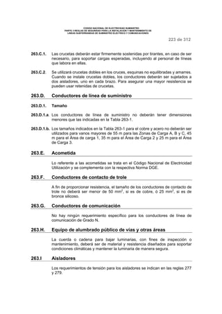 CODIGO NACIONAL DE ELECTRICIDAD SUMINISTRO 
PARTE 3 REGLAS DE SEGURIDAD PARA LA INSTALACION Y MANTENIMIENTO DE 
LINEAS SUBTERRANEAS DE SUMINISTRO ELECTRICO Y COMUNICACIONES 
223 de 312 
263.C.1. Las crucetas deberán estar firmemente sostenidas por tirantes, en caso de ser 
necesario, para soportar cargas esperadas, incluyendo al personal de líneas 
que labora en ellas. 
263.C.2. Se utilizará crucetas dobles en los cruces, esquinas no equilibradas y amarres. 
Cuando se instale crucetas dobles, los conductores deberán ser sujetados a 
dos aisladores, uno en cada brazo. Para asegurar una mayor resistencia se 
pueden usar retenidas de crucetas. 
263.D. Conductores de línea de suministro 
263.D.1. Tamaño 
263.D.1.a. Los conductores de línea de suministro no deberán tener dimensiones 
menores que las indicadas en la Tabla 263-1. 
263.D.1.b. Los tamaños indicados en la Tabla 263-1 para el cobre y acero no deberán ser 
utilizados para vanos mayores de 55 m para las Zonas de Carga A, B y C, 45 
m para el Área de carga 1, 35 m para el Área de Carga 2 y 25 m para el Área 
de Carga 3. 
263.E. Acometida 
Lo referente a las acometidas se trata en el Código Nacional de Electricidad 
Utilización y se complementa con la respectiva Norma DGE. 
263.F. Conductores de contacto de trole 
A fin de proporcionar resistencia, el tamaño de los conductores de contacto de 
trole no deberá ser menor de 50 mm2, si es de cobre, ó 25 mm2, si es de 
bronce silicoso. 
263.G. Conductores de comunicación 
No hay ningún requerimiento específico para los conductores de línea de 
comunicación de Grado N. 
263.H. Equipo de alumbrado público de vías y otras áreas 
La cuerda o cadena para bajar luminarias, con fines de inspección o 
mantenimiento, deberá ser de material y resistencia diseñados para soportar 
condiciones climáticas y mantener la luminaria de manera segura. 
263.I Aisladores 
Los requerimientos de tensión para los aisladores se indican en las reglas 277 
y 279. 
 