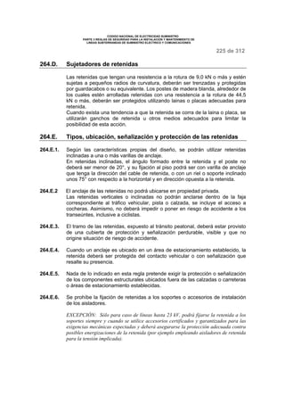 CODIGO NACIONAL DE ELECTRICIDAD SUMINISTRO 
PARTE 3 REGLAS DE SEGURIDAD PARA LA INSTALACION Y MANTENIMIENTO DE 
LINEAS SUBTERRANEAS DE SUMINISTRO ELECTRICO Y COMUNICACIONES 
225 de 312 
264.D. Sujetadores de retenidas 
Las retenidas que tengan una resistencia a la rotura de 9,0 kN o más y estén 
sujetas a pequeños radios de curvatura, deberán ser trenzadas y protegidas 
por guardacabos o su equivalente. Los postes de madera blanda, alrededor de 
los cuales estén arrolladas retenidas con una resistencia a la rotura de 44,5 
kN o más, deberán ser protegidos utilizando lainas o placas adecuadas para 
retenida. 
Cuando exista una tendencia a que la retenida se corra de la laina o placa, se 
utilizarán ganchos de retenida u otros medios adecuados para limitar la 
posibilidad de esta acción. 
264.E. Tipos, ubicación, señalización y protección de las retenidas 
264.E.1. Según las características propias del diseño, se podrán utilizar retenidas 
inclinadas a una o más varillas de anclaje. 
En retenidas inclinadas, el ángulo formado entre la retenida y el poste no 
deberá ser menor de 20°, y su fijación al piso podrá ser con varilla de anclaje 
que tenga la dirección del cable de retenida, o con un riel o soporte inclinado 
unos 75° con respecto a la horizontal y en dirección opuesta a la retenida. 
264.E.2 El anclaje de las retenidas no podrá ubicarse en propiedad privada. 
Las retenidas verticales o inclinadas no podrán anclarse dentro de la faja 
correspondiente al tráfico vehicular, pista o calzada, se incluye el acceso a 
cocheras. Asimismo, no deberá impedir o poner en riesgo de accidente a los 
transeúntes, inclusive a ciclistas. 
264.E.3. El tramo de las retenidas, expuesto al tránsito peatonal, deberá estar provisto 
de una cubierta de protección y señalización perdurable, visible y que no 
origine situación de riesgo de accidente. 
264.E.4. Cuando un anclaje es ubicado en un área de estacionamiento establecido, la 
retenida deberá ser protegida del contacto vehicular o con señalización que 
resalte su presencia. 
264.E.5. Nada de lo indicado en esta regla pretende exigir la protección o señalización 
de los componentes estructurales ubicados fuera de las calzadas o carreteras 
o áreas de estacionamiento establecidas. 
264.E.6. Se prohíbe la fijación de retenidas a los soportes o accesorios de instalación 
de los aisladores. 
EXCEPCIÓN: Sólo para caso de líneas hasta 23 kV, podrá fijarse la retenida a los 
soportes siempre y cuando se utilice accesorios certificados y garantizados para las 
exigencias mecánicas expectadas y deberá asegurarse la protección adecuada contra 
posibles energizaciones de la retenida (por ejemplo empleando aisladores de retenida 
para la tensión implicada). 
 