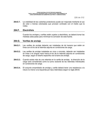 CODIGO NACIONAL DE ELECTRICIDAD SUMINISTRO 
PARTE 3 REGLAS DE SEGURIDAD PARA LA INSTALACION Y MANTENIMIENTO DE 
LINEAS SUBTERRANEAS DE SUMINISTRO ELECTRICO Y COMUNICACIONES 
226 de 312 
264.E.7. La visibilidad de las cubiertas protectoras puede ser mejorada mediante el uso 
de color o tramas coloreadas que provean contraste con el medio que la 
rodea. 
264.F. Electrólisis 
Cuando los anclajes y varillas estén sujetos a electrólisis, se deberá tomar las 
medidas adecuadas para minimizar la corrosión de esta fuente. 
264.G. Varillas de anclaje 
264.G.1. Las varillas de anclaje deberán ser instaladas de tal manera que estén en 
línea con el tiro de la retenida adjunta en condiciones de carga. 
264.G.2. Las varillas de anclaje instaladas en roca o concreto, deberán ser instaladas 
en línea o en ángulo recto hacia el tiro de la retenida adjunta en condiciones 
de carga, según el diseño específico de la barra de anclaje. 
264.G.3. Cuando exista más de una retenida en la varilla de anclaje, la dirección de la 
carga será considerada como la suma vectorial de las retenidas individuales 
en condiciones de carga. 
264.G.4. El conjunto ensamblado de anclaje y varilla deberá tener una resistencia a la 
rotura no menor a la requerida por la(s) retenida(s) según la regla 264.B. 
 