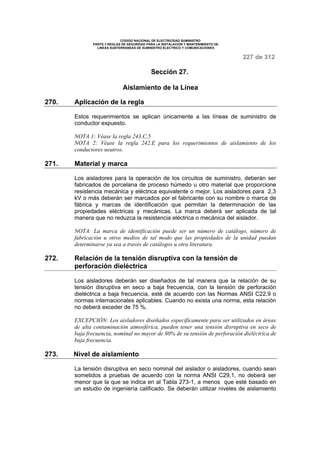 CODIGO NACIONAL DE ELECTRICIDAD SUMINISTRO 
PARTE 3 REGLAS DE SEGURIDAD PARA LA INSTALACION Y MANTENIMIENTO DE 
LINEAS SUBTERRANEAS DE SUMINISTRO ELECTRICO Y COMUNICACIONES 
227 de 312 
Sección 27. 
Aislamiento de la Línea 
270. Aplicación de la regla 
Estos requerimientos se aplican únicamente a las líneas de suministro de 
conductor expuesto. 
NOTA 1: Véase la regla 243.C.5 
NOTA 2: Véase la regla 242.E para los requerimientos de aislamiento de los 
conductores neutros. 
271. Material y marca 
Los aisladores para la operación de los circuitos de suministro, deberán ser 
fabricados de porcelana de proceso húmedo u otro material que proporcione 
resistencia mecánica y eléctrica equivalente o mejor. Los aisladores para 2,3 
kV o más deberán ser marcados por el fabricante con su nombre o marca de 
fábrica y marcas de identificación que permitan la determinación de las 
propiedades eléctricas y mecánicas. La marca deberá ser aplicada de tal 
manera que no reduzca la resistencia eléctrica o mecánica del aislador. 
NOTA: La marca de identificación puede ser un número de catálogo, número de 
fabricación u otros medios de tal modo que las propiedades de la unidad puedan 
determinarse ya sea a través de catálogos u otra literatura. 
272. Relación de la tensión disruptiva con la tensión de 
perforación dieléctrica 
Los aisladores deberán ser diseñados de tal manera que la relación de su 
tensión disruptiva en seco a baja frecuencia, con la tensión de perforación 
dieléctrica a baja frecuencia, esté de acuerdo con las Normas ANSI C22.9 o 
normas internacionales aplicables. Cuando no exista una norma, esta relación 
no deberá exceder de 75 %. 
EXCEPCIÓN: Los aisladores diseñados específicamente para ser utilizados en áreas 
de alta contaminación atmosférica, pueden tener una tensión disruptiva en seco de 
baja frecuencia, nominal no mayor de 80% de su tensión de perforación dieléctrica de 
baja frecuencia. 
273. Nivel de aislamiento 
La tensión disruptiva en seco nominal del aislador o aisladores, cuando sean 
sometidos a pruebas de acuerdo con la norma ANSI C29,1, no deberá ser 
menor que la que se indica en al Tabla 273-1, a menos que esté basado en 
un estudio de ingeniería calificado. Se deberán utilizar niveles de aislamiento 
 