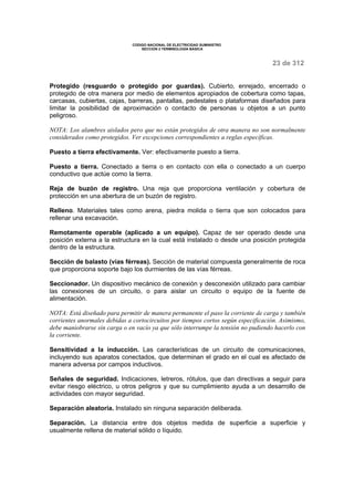 CODIGO NACIONAL DE ELECTRICIDAD SUMINISTRO 
SECCION 2 TERMINOLOGÍA BÁSICA 
23 de 312 
Protegido (resguardo o protegido por guardas). Cubierto, enrejado, encerrado o 
protegido de otra manera por medio de elementos apropiados de cobertura como tapas, 
carcasas, cubiertas, cajas, barreras, pantallas, pedestales o plataformas diseñados para 
limitar la posibilidad de aproximación o contacto de personas u objetos a un punto 
peligroso. 
NOTA: Los alambres aislados pero que no están protegidos de otra manera no son normalmente 
considerados como protegidos. Ver excepciones correspondientes a reglas específicas. 
Puesto a tierra efectivamente. Ver: efectivamente puesto a tierra. 
Puesto a tierra. Conectado a tierra o en contacto con ella o conectado a un cuerpo 
conductivo que actúe como la tierra. 
Reja de buzón de registro. Una reja que proporciona ventilación y cobertura de 
protección en una abertura de un buzón de registro. 
Relleno. Materiales tales como arena, piedra molida o tierra que son colocados para 
rellenar una excavación. 
Remotamente operable (aplicado a un equipo). Capaz de ser operado desde una 
posición externa a la estructura en la cual está instalado o desde una posición protegida 
dentro de la estructura. 
Sección de balasto (vías férreas). Sección de material compuesta generalmente de roca 
que proporciona soporte bajo los durmientes de las vías férreas. 
Seccionador. Un dispositivo mecánico de conexión y desconexión utilizado para cambiar 
las conexiones de un circuito, o para aislar un circuito o equipo de la fuente de 
alimentación. 
NOTA: Está diseñado para permitir de manera permanente el paso la corriente de carga y también 
corrientes anormales debidas a cortocircuitos por tiempos cortos según especificación. Asimismo, 
debe maniobrarse sin carga o en vacío ya que sólo interrumpe la tensión no pudiendo hacerlo con 
la corriente. 
Sensitividad a la inducción. Las características de un circuito de comunicaciones, 
incluyendo sus aparatos conectados, que determinan el grado en el cual es afectado de 
manera adversa por campos inductivos. 
Señales de seguridad. Indicaciones, letreros, rótulos, que dan directivas a seguir para 
evitar riesgo eléctrico, u otros peligros y que su cumplimiento ayuda a un desarrollo de 
actividades con mayor seguridad. 
Separación aleatoria. Instalado sin ninguna separación deliberada. 
Separación. La distancia entre dos objetos medida de superficie a superficie y 
usualmente rellena de material sólido o líquido. 
 