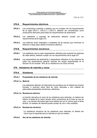 CODIGO NACIONAL DE ELECTRICIDAD SUMINISTRO 
PARTE 3 REGLAS DE SEGURIDAD PARA LA INSTALACION Y MANTENIMIENTO DE 
LINEAS SUBTERRANEAS DE SUMINISTRO ELECTRICO Y COMUNICACIONES 
230 de 312 
278.A. Requerimientos eléctricos 
278.A.1. Los conductores cubiertos o aislados que no cumplan con los requerimientos 
de la regla 230.C.1, 230.C.2 o 230.C.3, deberán ser considerados como 
conductores desnudos para todos los requerimientos de aislamiento. 
278.A.2. Los aisladores o soportes de aislamiento deberán cumplir con los 
requerimientos de la regla 273. 
278.A.3. Los sistemas serán diseñados e instalados de tal manera que minimicen el 
deterioro a largo plazo debido al esfuerzo eléctrico. 
278.B. Requerimientos mecánicos 
278.B.1. Los aisladores que no sean espaciadores utilizados para soportar los sistemas 
de cable aéreos, deberán cumplir con los requerimientos de la regla 277. 
278.B.2. Los espaciadores de aislamiento o separadores utilizados en los sistemas de 
cable con espaciadores deberán soportar las cargas especificadas en la 
Sección 25 sin exceder 50% de su resistencia a la rotura nominal. 
279. Aisladores de retenida y vanos 
279.A. Aisladores 
279.A.1 Propiedades de los aisladores de retenida 
279.A.1.a. Material 
Los aisladores deberán ser fabricados de porcelana por el método de proceso 
húmedo, o polímero sobre fibra de vidrio reforzada u otro material de 
adecuadas propiedades mecánicas y eléctricas. 
279.A.1.b. Resistencia eléctrica 
La tensión disruptiva en seco de los aisladores para retenidas, no deberá ser 
inferior al doble de la mayor tensión entre conductores de la línea en que se 
usen, y su tensión disruptiva bajo lluvia deberá ser por lo menos igual a dicha 
tensión. Un aislador de retenida puede constar de una o más unidades. 
279.A.1c. Resistencia mecánica 
La resistencia mecánica de los aisladores para retenidas no deberá ser 
menor que la requerida para la retenida en que se instalen. 
279.A.2 Uso de los aisladores de retenida 
 