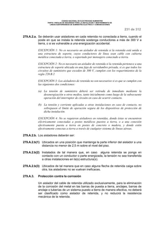 CODIGO NACIONAL DE ELECTRICIDAD SUMINISTRO 
PARTE 3 REGLAS DE SEGURIDAD PARA LA INSTALACION Y MANTENIMIENTO DE 
LINEAS SUBTERRANEAS DE SUMINISTRO ELECTRICO Y COMUNICACIONES 
231 de 312 
279.A.2.a. Se deberán usar aisladores en cada retenida no conectada a tierra, cuando el 
poste en que se instala la retenida sostenga conductores a más de 300 V a 
tierra, o si es vulnerable a una energización accidental. 
EXCEPCIÓN 1: No es necesario un aislador de retenida si la retenida está unida a 
una estructura de soporte, cuyos conductores de línea sean cable con cubierta 
metálica conectada a tierra, o soportado por mensajero conectado a tierra. 
EXCEPCIÓN 2: No es necesario un aislador de retenida si la retenida pertenece a una 
estructura de soporte ubicada en una faja de servidumbre privada, si es que todos los 
circuitos de suministro que exceden de 300 V, cumplen con los requerimientos de la 
regla 220.B.2. 
EXCEPCIÓN 3: Los aisladores de retenida no son necesarios si es que se cumplen con 
las siguientes dos condiciones: 
(a) La tensión de suministro deberá ser retirada de inmediato mediante la 
desenergización u otros medios, tanto inicialmente como luego de la subsecuente 
operación del interruptor de circuito en caso de ocurrir contacto. 
(b) La tensión y corriente aplicadas a otras instalaciones en caso de contacto, no 
sobrepasen el límite de operación segura de los dispositivos de protección de 
dicha instalación. 
EXCEPCIÓN 4: No se requieren aisladores en retenidas, donde éstas se encuentren 
eléctricamente conectadas a postes metálicos puestos a tierra, o a una conexión 
efectivamente puesta a tierra en postes de concreto o madera, y donde estén 
efectivamente conectas a tierra a través de cualquier sistema de líneas aéreas. 
279.A.2.b. Los aisladores deberán ser: 
279.A.2.b(1) Ubicados en una posición que mantenga la parte inferior del aislador a una 
distancia no menor de 2,5 m sobre el nivel del piso. 
279.A.2.b(2) Instalados de tal manera que, en caso alguna retenida se ponga en 
contacto con un conductor o parte energizada, la tensión no sea transferida 
a otras instalaciones en la(s) estructura(s). 
279.A.2.b(3) Ubicados de tal manera que en caso alguna flecha de retenida caiga sobre 
otra, los aisladores no se vuelvan ineficaces. 
279.A.3. Protección contra la corrosión 
Un aislador del cable de retenida utilizado exclusivamente, para la eliminación 
de la corrosión del metal en las barras de puesta a tierra, anclajes, barras de 
anclaje o tuberías de un sistema puesto a tierra de manera efectiva, no deberá 
ser clasificado como aislador de retenida, y no reducirá la resistencia 
mecánica de la retenida. 
 