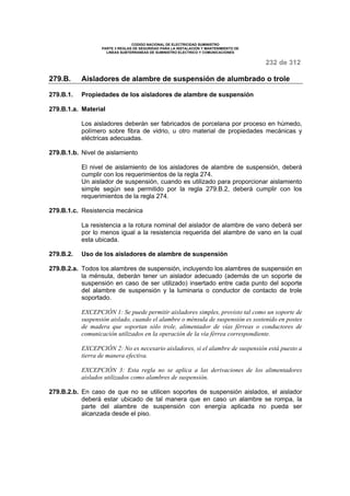 CODIGO NACIONAL DE ELECTRICIDAD SUMINISTRO 
PARTE 3 REGLAS DE SEGURIDAD PARA LA INSTALACION Y MANTENIMIENTO DE 
LINEAS SUBTERRANEAS DE SUMINISTRO ELECTRICO Y COMUNICACIONES 
232 de 312 
279.B. Aisladores de alambre de suspensión de alumbrado o trole 
279.B.1. Propiedades de los aisladores de alambre de suspensión 
279.B.1.a. Material 
Los aisladores deberán ser fabricados de porcelana por proceso en húmedo, 
polímero sobre fibra de vidrio, u otro material de propiedades mecánicas y 
eléctricas adecuadas. 
279.B.1.b. Nivel de aislamiento 
El nivel de aislamiento de los aisladores de alambre de suspensión, deberá 
cumplir con los requerimientos de la regla 274. 
Un aislador de suspensión, cuando es utilizado para proporcionar aislamiento 
simple según sea permitido por la regla 279.B.2, deberá cumplir con los 
requerimientos de la regla 274. 
279.B.1.c. Resistencia mecánica 
La resistencia a la rotura nominal del aislador de alambre de vano deberá ser 
por lo menos igual a la resistencia requerida del alambre de vano en la cual 
esta ubicada. 
279.B.2. Uso de los aisladores de alambre de suspensión 
279.B.2.a. Todos los alambres de suspensión, incluyendo los alambres de suspensión en 
la ménsula, deberán tener un aislador adecuado (además de un soporte de 
suspensión en caso de ser utilizado) insertado entre cada punto del soporte 
del alambre de suspensión y la luminaria o conductor de contacto de trole 
soportado. 
EXCEPCIÓN 1: Se puede permitir aisladores simples, provisto tal como un soporte de 
suspensión aislado, cuando el alambre o ménsula de suspensión es sostenido en postes 
de madera que soportan sólo trole, alimentador de vías férreas o conductores de 
comunicación utilizados en la operación de la vía férrea correspondiente. 
EXCEPCIÓN 2: No es necesario aisladores, si el alambre de suspensión está puesto a 
tierra de manera efectiva. 
EXCEPCIÓN 3: Esta regla no se aplica a las derivaciones de los alimentadores 
aislados utilizados como alambres de suspensión. 
279.B.2.b. En caso de que no se utilicen soportes de suspensión aislados, el aislador 
deberá estar ubicado de tal manera que en caso un alambre se rompa, la 
parte del alambre de suspensión con energía aplicada no pueda ser 
alcanzada desde el piso. 
 
