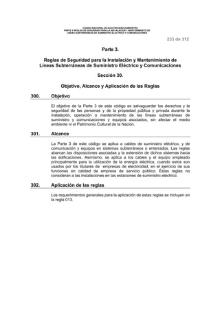 CODIGO NACIONAL DE ELECTRICIDAD SUMINISTRO 
PARTE 3 REGLAS DE SEGURIDAD PARA LA INSTALACION Y MANTENIMIENTO DE 
LINEAS SUBTERRANEAS DE SUMINISTRO ELECTRICO Y COMUNICACIONES 
233 de 312 
Parte 3. 
Reglas de Seguridad para la Instalación y Mantenimiento de 
Líneas Subterráneas de Suministro Eléctrico y Comunicaciones 
Sección 30. 
Objetivo, Alcance y Aplicación de las Reglas 
300. Objetivo 
El objetivo de la Parte 3 de este código es salvaguardar los derechos y la 
seguridad de las personas y de la propiedad pública y privada durante la 
instalación, operación o mantenimiento de las líneas subterráneas de 
suministro y comunicaciones y equipos asociados, sin afectar el medio 
ambiente ni el Patrimonio Cultural de la Nación. 
301. Alcance 
La Parte 3 de este código se aplica a cables de suministro eléctrico, y de 
comunicación y equipos en sistemas subterráneos o enterrados. Las reglas 
abarcan las disposiciones asociadas y la extensión de dichos sistemas hacia 
las edificaciones. Asimismo, se aplica a los cables y el equipo empleado 
principalmente para la utilización de la energía eléctrica, cuando estos son 
usados por los titulares de empresas de electricidad, en el ejercicio de sus 
funciones en calidad de empresa de servicio público. Éstas reglas no 
consideran a las instalaciones en las estaciones de suministro eléctrico. 
302. Aplicación de las reglas 
Los requerimientos generales para la aplicación de estas reglas se incluyen en 
la regla 013. 
 