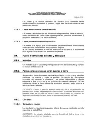 CODIGO NACIONAL DE ELECTRICIDAD SUMINISTRO 
PARTE 3 REGLAS DE SEGURIDAD PARA LA INSTALACION Y MANTENIMIENTO DE 
LINEAS SUBTERRANEAS DE SUMINISTRO ELECTRICO Y COMUNICACIONES 
236 de 312 
Las líneas y el equipo utilizados de manera poco frecuente serán 
inspeccionados o sometidos a pruebas, según sea necesario antes de ser 
puestos en servicio. 
313.B.2. Líneas temporalmente fuera de servicio 
Las líneas y el equipo que se encuentren temporalmente fuera de servicio, 
serán mantenidos en condiciones seguras para las: personas, instalaciones y 
propiedad de terceros, y el medio ambiente. 
313.B.3. Líneas permanentemente abandonadas 
Las líneas y el equipo que se encuentren permanentemente abandonados 
serán retirados o mantenidos en condiciones seguras. 
NOTA: Deberá elaborarse el Plan de Abandono de acuerdo a lo establecido 
en la legislación de Protección Ambiental respectiva. 
314. Puesta a tierra de los circuitos y del equipo 
314.A. Métodos 
Los métodos que se utilizarán para la puesta a tierra de los circuitos y equipos 
se indican en la Sección 3. 
314.B. Partes conductoras que serán puestas a tierra 
Se pondrán a tierra de manera efectiva las cubiertas conductoras y pantallas 
metálicas, los marcos y cajas de equipos (incluyendo los dispositivos 
montados en pedestal o plataforma), las partes conductoras y postes 
conductivos. Los conductos y las guardas de material conductivo, de las 
subidas de cables a líneas aéreas de suministro eléctrico, serán puestos a 
tierra de manera efectiva. 
EXCEPCIÓN. Cuando el poste de material conductivo, esté a tal profundidad en 
contacto con el terreno, tenga una protección resistente a la corrosión no aislante y se 
comporte como un electrodo de puesta a tierra satisfaciendo las exigencias de 
seguridad contra riesgo eléctrico, podrá no instalarse un electrodo adicional. 
314.C. Circuitos 
314.C.1. Conductores neutros 
Los conductores neutros serán puestos a tierra de manera efectiva tal como lo 
especifica la regla 314.A. 
EXCEPCIÓN: Los circuitos diseñados para la detección de falla a tierra y los 
limitadores de corriente por impedancia. 
 