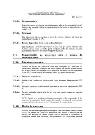 CODIGO NACIONAL DE ELECTRICIDAD SUMINISTRO 
PARTE 3 REGLAS DE SEGURIDAD PARA LA INSTALACION Y MANTENIMIENTO DE 
LINEAS SUBTERRANEAS DE SUMINISTRO ELECTRICO Y COMUNICACIONES 
237 de 312 
314.C.2. Otros conductores 
Los conductores, no neutros, que sean puestos a tierra de manera intencional; 
deberán ser puestos a tierra de manera efectiva, tal como se especifica en la 
regla 314.A. 
314.C.3. Pararrayos 
Los pararrayos serán puestos a tierra de manera efectiva, tal como se 
especifica en la regla 314.A. 
314.C.4. Empleo de puesta a tierra como parte del circuito 
Los circuitos de suministro no serán diseñados para que utilicen normalmente 
la tierra como único conductor para cualquier parte del circuito, excepto 
cuando sea autorizado expresamente por la autoridad. 
315. Requerimientos de protección para el equipo de 
comunicaciones 
315.A. Cuando sea necesario 
Cuando el equipo de comunicaciones sea manejado por personas no 
capacitadas, éste será protegido por uno o más de los medios que se indican 
en la regla 315.B, en caso que dicho equipo se encuentre permanentemente 
conectado a líneas sujetas a cualquiera de las siguientes situaciones: 
315.A.1. Descargas atmosféricas. 
315.A.2. Contacto con conductores de suministro cuyas tensiones sobrepasen los 300 
V. 
315.A.3. Aumento transitorio en el potencial de puesta a tierra que sobrepase los 300 
V. 
315.A.4. Tensión inducida estacionaria de un nivel que puede ocasionar lesiones 
personales. 
NOTA: Cuando se va a colocar cables de comunicación en las proximidades de las 
estaciones de suministro, donde puedan fluir grandes corrientes de tierra, deberá 
evaluarse el efecto de estas corrientes en los circuitos de comunicación. 
315.B. Medios de protección 
Cuando sea necesario proteger el equipo de comunicaciones según la regla 
315.A, los medios de protección adecuados para resistir la tensión que se 
espera sea establecida, serán proporcionados mediante el aislamiento y 
protegidos, donde sea necesario, con pararrayos. En condiciones severas 
 