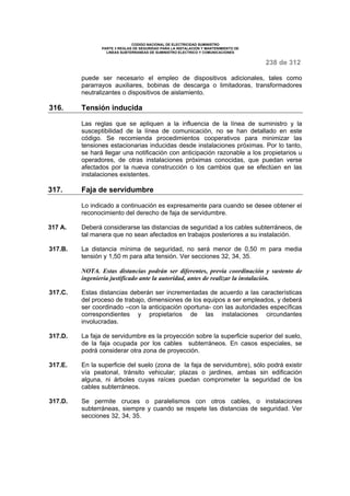 CODIGO NACIONAL DE ELECTRICIDAD SUMINISTRO 
PARTE 3 REGLAS DE SEGURIDAD PARA LA INSTALACION Y MANTENIMIENTO DE 
LINEAS SUBTERRANEAS DE SUMINISTRO ELECTRICO Y COMUNICACIONES 
238 de 312 
puede ser necesario el empleo de dispositivos adicionales, tales como 
pararrayos auxiliares, bobinas de descarga o limitadoras, transformadores 
neutralizantes o dispositivos de aislamiento. 
316. Tensión inducida 
Las reglas que se apliquen a la influencia de la línea de suministro y la 
susceptibilidad de la línea de comunicación, no se han detallado en este 
código. Se recomienda procedimientos cooperativos para minimizar las 
tensiones estacionarias inducidas desde instalaciones próximas. Por lo tanto, 
se hará llegar una notificación con anticipación razonable a los propietarios u 
operadores, de otras instalaciones próximas conocidas, que puedan verse 
afectados por la nueva construcción o los cambios que se efectúen en las 
instalaciones existentes. 
317. Faja de servidumbre 
Lo indicado a continuación es expresamente para cuando se desee obtener el 
reconocimiento del derecho de faja de servidumbre. 
317 A. Deberá considerarse las distancias de seguridad a los cables subterráneos, de 
tal manera que no sean afectados en trabajos posteriores a su instalación. 
317.B. La distancia mínima de seguridad, no será menor de 0,50 m para media 
tensión y 1,50 m para alta tensión. Ver secciones 32, 34, 35. 
NOTA. Estas distancias podrán ser diferentes, previa coordinación y sustento de 
ingeniería justificado ante la autoridad, antes de realizar la instalación. 
317.C. Estas distancias deberán ser incrementadas de acuerdo a las características 
del proceso de trabajo, dimensiones de los equipos a ser empleados, y deberá 
ser coordinado –con la anticipación oportuna- con las autoridades específicas 
correspondientes y propietarios de las instalaciones circundantes 
involucradas. 
317.D. La faja de servidumbre es la proyección sobre la superficie superior del suelo, 
de la faja ocupada por los cables subterráneos. En casos especiales, se 
podrá considerar otra zona de proyección. 
317.E. En la superficie del suelo (zona de la faja de servidumbre), sólo podrá existir 
vía peatonal, tránsito vehicular; plazas o jardines, ambas sin edificación 
alguna, ni árboles cuyas raíces puedan comprometer la seguridad de los 
cables subterráneos. 
317.D. Se permite cruces o paralelismos con otros cables, o instalaciones 
subterráneas, siempre y cuando se respete las distancias de seguridad. Ver 
secciones 32, 34, 35. 
 