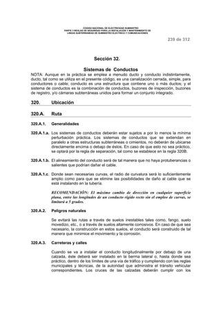 CODIGO NACIONAL DE ELECTRICIDAD SUMINISTRO 
PARTE 3 REGLAS DE SEGURIDAD PARA LA INSTALACION Y MANTENIMIENTO DE 
LINEAS SUBTERRANEAS DE SUMINISTRO ELECTRICO Y COMUNICACIONES 
239 de 312 
Sección 32. 
Sistemas de Conductos 
NOTA: Aunque en la práctica se emplea a menudo ducto y conducto indistintamente, 
ducto, tal como se utiliza en el presente código, es una canalización cerrada, simple, para 
conductores o cable; conducto es una estructura que contiene uno o más ductos; y el 
sistema de conductos es la combinación de conductos, buzones de inspección, buzones 
de registro, y/o cámaras subterráneas unidos para formar un conjunto integrado. 
320. Ubicación 
320.A. Ruta 
320.A.1. Generalidades 
320.A.1.a. Los sistemas de conductos deberán estar sujetos a por lo menos la mínima 
perturbación práctica. Los sistemas de conductos que se extiendan en 
paralelo a otras estructuras subterráneas o cimientos, no deberán de ubicarse 
directamente encima o debajo de éstos. En caso de que esto no sea práctico, 
se optará por la regla de separación, tal como se establece en la regla 320B. 
320.A.1.b. El alineamiento del conducto será de tal manera que no haya protuberancias o 
salientes que podrían dañar el cable. 
320.A.1.c. Donde sean necesarias curvas, el radio de curvatura será lo suficientemente 
amplio como para que se elimine las posibilidades de daño al cable que se 
está instalando en la tubería. 
RECOMENDACIÓN: El máximo cambio de dirección en cualquier superficie 
plana, entre las longitudes de un conducto rígido recto sin el empleo de curvas, se 
limitará a 5 grados. 
320.A.2. Peligros naturales 
Se evitará las rutas a través de suelos inestables tales como, fango, suelo 
movedizo, etc., o a través de suelos altamente corrosivos. En caso de que sea 
necesario, la construcción en estos suelos, el conducto será construido de tal 
manera que minimice el movimiento y la corrosión. 
320.A.3. Carreteras y calles 
Cuando se va a instalar el conducto longitudinalmente por debajo de una 
calzada, éste deberá ser instalado en la berma lateral o, hasta donde sea 
práctico, dentro de los límites de una vía de tráfico y cumpliendo con las reglas 
municipales y técnicas, de la autoridad que administra el tránsito vehicular 
correspondientes. Los cruces de las calzadas deberán cumplir con los 
 