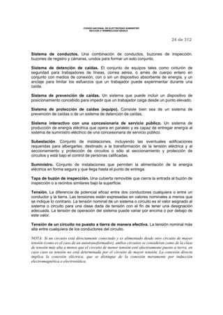 CODIGO NACIONAL DE ELECTRICIDAD SUMINISTRO 
SECCION 2 TERMINOLOGÍA BÁSICA 
24 de 312 
Sistema de conductos. Una combinación de conductos, buzones de inspección, 
buzones de registro y cámaras, unidos para formar un solo conjunto. 
Sistema de detención de caídas. El conjunto de equipos tales como cinturón de 
seguridad para trabajadores de líneas, correa aérea, o arnés de cuerpo entero en 
conjunto con medios de conexión, con o sin un dispositivo absorbente de energía, y un 
anclaje para limitar los esfuerzos que un trabajador puede experimentar durante una 
caída. 
Sistema de prevención de caídas. Un sistema que puede incluir un dispositivo de 
posicionamiento concebido para impedir que un trabajador caiga desde un punto elevado. 
Sistema de protección de caídas (equipo). Consiste bien sea de un sistema de 
prevención de caídas o de un sistema de detención de caídas. 
Sistema interactivo con una concesionaria de servicio público. Un sistema de 
producción de energía eléctrica que opera en paralelo y es capaz de entregar energía al 
sistema de suministro eléctrico de una concesionaria de servicio público. 
Subestación. Conjunto de instalaciones, incluyendo las eventuales edificaciones 
requeridas para albergarlas, destinado a la transformación de la tensión eléctrica y al 
seccionamiento y protección de circuitos o sólo al seccionamiento y protección de 
circuitos y está bajo el control de personas calificadas. 
Suministro. Conjunto de instalaciones que permiten la alimentación de la energía 
eléctrica en forma segura y que llega hasta el punto de entrega. 
Tapa de buzón de inspección. Una cubierta removible que cierra la entrada al buzón de 
inspección o a recintos similares bajo la superficie. 
Tensión. La diferencia de potencial eficaz entre dos conductores cualquiera o entre un 
conductor y la tierra. Las tensiones están expresadas en valores nominales a menos que 
se indique lo contrario. La tensión nominal de un sistema o circuito es el valor asignado al 
sistema o circuito para una clase dada de tensión con el fin de tener una designación 
adecuada. La tensión de operación del sistema puede variar por encima o por debajo de 
este valor. 
Tensión de un circuito no puesto a tierra de manera efectiva. La tensión nominal más 
alta entre cualquiera de los conductores del circuito. 
NOTA: Si un circuito está directamente conectado y es alimentado desde otro circuito de mayor 
tensión (como es el caso de un autotransformador), ambos circuitos se consideran como de la clase 
de tensión más alta a menos que el circuito de menor tensión esté efectivamente puesto a tierra, en 
cuyo caso su tensión no está determinada por el circuito de mayor tensión. La conexión directa 
implica la conexión eléctrica, que se distingue de la conexión meramente por inducción 
electromagnética o electrostática. 
 