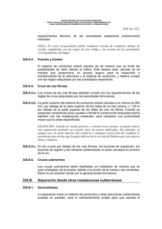 CODIGO NACIONAL DE ELECTRICIDAD SUMINISTRO 
PARTE 3 REGLAS DE SEGURIDAD PARA LA INSTALACION Y MANTENIMIENTO DE 
LINEAS SUBTERRANEAS DE SUMINISTRO ELECTRICO Y COMUNICACIONES 
240 de 312 
requerimientos técnicos de las autoridades respectivas anteriormente 
indicadas. 
NOTA: En casos excepciónales podrá instalarse sistema de conductos debajo de 
vereda, cumpliendo con las reglas de este código y las normas de las autoridades 
correspondientes del lugar. 
320.A.4. Puentes y túneles 
El sistema de conductos estará ubicado de tal manera que se limite las 
posibilidades de daño debido al tráfico. Éste deberá estar ubicado de tal 
manera que proporcione un acceso seguro para la inspección o 
mantenimiento de la estructura y el sistema de conductos, y deberá cumplir 
con las reglas estipuladas por las autoridades respectivas. 
320.A.5. Cruce de vías férreas 
320.A.5.a. Los cruces de las vías férreas deberán cumplir con los requerimientos de las 
reglas de cruce estipuladas por las autoridades ferroviarias. 
320.A.5.b. La parte superior del sistema de conductos estará ubicada a no menos de 900 
mm, por debajo de la parte superior de los rieles de un tren urbano, o 1,30 m 
por debajo de la parte superior de los rieles de una vía férrea. Cuando se 
presenten condiciones poco usuales o donde la construcción propuesta podría 
interferir con las instalaciones existentes, será necesario una profundidad 
mayor que la antes especificada. 
EXCEPCIÓN: Cuando no resulte práctico, o existan otras razones, se puede reducir 
esta separación mediante un acuerdo entre las partes implicadas. Sin embargo, en 
ningún caso, la parte superior del conducto o cualquier protección del conducto se 
extenderán más arriba, que la parte inferior de la sección del balasto que está sujeto a 
obras y limpieza. 
320.A.5.c. En los cruces por debajo de las vías férreas, los buzones de inspección, los 
buzones de registro y las cámaras subterráneas no serán ubicados en el lecho 
de la vía. 
320.A.6. Cruces submarinos 
Los cruces submarinos serán diseñados y/o instalados de manera que se 
vean protegidos de la erosión debido a la acción de la marea o las corrientes. 
Éstos no se ubicarán donde por lo general anclan los barcos. 
320.B. Separación desde otras instalaciones subterráneas 
320.B.1. Generalidades 
La separación entre un sistema de conductos y otras estructuras subterráneas 
puestas en paralelo, será lo suficientemente amplia para que permita el 
 