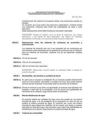 CODIGO NACIONAL DE ELECTRICIDAD SUMINISTRO 
PARTE 3 REGLAS DE SEGURIDAD PARA LA INSTALACION Y MANTENIMIENTO DE 
LINEAS SUBTERRANEAS DE SUMINISTRO ELECTRICO Y COMUNICACIONES 
241 de 312 
mantenimiento del sistema sin ocasionar daños a las estructuras puestas en 
paralelo. 
Un conducto que cruce sobre otra estructura subterránea o cimiento tendrá 
una separación suficiente para limitar las posibilidades de daño a cada 
estructura. 
Estas separaciones serán determinadas por las partes implicadas. 
EXCEPCIÓN: Cuando el conducto cruce un buzón de inspección, una cámara 
subterránea o una bóveda de túnel subterráneo, éste deberá ser soportado 
directamente en la bóveda, con el acuerdo de todas las partes implicadas. 
320.B.2. Separaciones entre los sistemas de conductos de suministro y 
comunicación 
Los sistemas de conducto que van a ser ocupados por los conductores de 
comunicación serán separados de los sistemas de conductos que se utilizarán 
para los sistemas de suministro, mediante una de las siguientes medidas 
mínimas: 
320.B.2.a. 75 mm de concreto 
320.B.2.b. 100 mm de mampostería 
320.B.2.c. 300 mm de tierra bien apisonada. 
EXCEPCIÓN: Separaciones menores pueden ser utilizadas donde se pongan de 
acuerdo las partes. 
320.B.3. Alcantarillas, red sanitaria y sumidero de lluvia 
320.B.3.a. En caso que se requiera la instalación de un conducto paralelo directamente 
sobre una red sanitaria, alcantarilla o sumidero de lluvia, éste puede hacerse 
siempre que las empresas involucradas estén de acuerdo con el método. 
320.B.3.b. Donde el conducto cruce sobre una alcantarilla, el conducto será diseñado con 
soportes a cada lado de la alcantarilla, a fin de reducir las posibilidades de 
transferencia de cualquier carga directa sobre la alcantarilla. 
320.B.4. Red de distribución de agua 
El conducto deberá ser instalado tan lejos como sea posible de una tubería 
principal de agua, a fin de protegerlo de la socavación en caso de que se 
quiebre la tubería principal de agua. El conducto que cruza una tubería 
principal de agua deberá ser diseñado, de tal manera, que tenga un soporte 
adecuado en cada lado según sea necesario, para reducir las posibilidades de 
transferencia de cualquier carga directa a la tubería principal de agua. 
320.B.5. Tuberías de combustible 
 