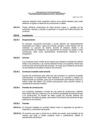 CODIGO NACIONAL DE ELECTRICIDAD SUMINISTRO 
PARTE 3 REGLAS DE SEGURIDAD PARA LA INSTALACION Y MANTENIMIENTO DE 
LINEAS SUBTERRANEAS DE SUMINISTRO ELECTRICO Y COMUNICACIONES 
243 de 312 
extremos deberán tener superficie interna curva (borde labiado) para evitar 
deterioro al ingreso o salida de los conductores o cables. 
322.A.5. Puede utilizarse conductores de clase térmica mayor a aquellas de los 
conductos, siempre y cuando su operación no supere los límites térmicos del 
conducto. 
322.B. Instalación 
322.B.1. Empotramiento 
El conducto, incluyendo terminales y curvas deberán ser adecuadamente 
empotrados con relleno, capas de concreto, anclajes u otros medios a fin de 
mantener su posición de diseño, durante el esfuerzo debido a los 
procedimientos de instalación, las operaciones de tracción de cables y otras 
condiciones, tales como asentamiento, levantamiento hidráulico o de 
congelación. 
322.B.2. Uniones 
Los conductos serán unidos de tal manera que impidan la entrada de material 
sólido a los conductos. Las uniones deberán formar una superficie interior lisa 
continua entre las secciones del conducto, de modo que el cable de suministro 
no sea dañado al ser jalado al interior del conducto. 
322.B.3. Conducto revestido externamente 
Cuando las condiciones sean tales que sea necesario un conducto revestido 
externamente, el revestimiento será resistente a la corrosión y deberá ser 
inspeccionado y/o probado, para que el revestimiento permanezca continuo e 
intacto antes del relleno. Se tomará precauciones para prevenir daños al 
revestimiento durante el relleno. 
322.B.4. Paredes de construcción 
Los conductos instalados a través de una pared de construcción, deberán 
tener sellos internos y externos a fin de limitar la posibilidad de entrada de gas 
a la construcción. El empleo de sellos puede ser provisto además por 
dispositivos de salida de gases, para reducir la formación de presiones de gas 
positivas en el conducto. 
322.B.5. Puentes 
322.B.5.a. El conducto instalado en puentes deberá incluir la capacidad de permitir la 
expansión y contracción del puente. 
322.B.5.b. El conducto que pase a través de un estribo de puente, será instalado de tal 
manera que evite o resista cualquier corte o cizallamiento, debido al 
asentamiento del terreno. 
 