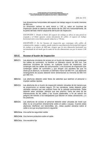 CODIGO NACIONAL DE ELECTRICIDAD SUMINISTRO 
PARTE 3 REGLAS DE SEGURIDAD PARA LA INSTALACION Y MANTENIMIENTO DE 
LINEAS SUBTERRANEAS DE SUMINISTRO ELECTRICO Y COMUNICACIONES 
246 de 312 
Las dimensiones horizontales del espacio de trabajo seguro no serán menores 
de 900 mm. 
La dimensión vertical no será menor a 1,80 m, salvo en buzones de 
inspección donde la abertura está dentro de los 300 mm horizontalmente, de 
la pared del lado interior adyacente del buzón de inspección. 
EXCEPCIÓN 1: Donde el límite del espacio de trabajo se ubica en una pared no 
ocupada y el límite opuesto consta únicamente de cables, el espacio de trabajo 
horizontal entre estos límites puede reducirse a 750 mm. 
EXCEPCIÓN 2: En los buzones de inspección que contengan sólo cables de 
comunicación, equipo, o ambos, puede reducirse una dimensión horizontal del espacio 
de trabajo a no menos de 600 mm, siempre que la otra dimensión horizontal sea 
incrementada de tal modo que la suma de las dos dimensiones sea por lo menos 1,80 
m. 
323.C. Acceso al buzón de inspección 
323.C.1. Las aberturas circulares de acceso en un buzón de inspección, que contengan 
los cables de suministro, no tendrán un diámetro menor de 650 mm. Las 
aberturas circulares de acceso, en cualquier buzón de inspección, que 
contengan sólo los cables de comunicación, o los buzones de inspección que 
contengan cables de suministro y que tengan una escalera fija que no 
obstruya la abertura, no tendrán un diámetro menor de 600 mm. Las aberturas 
rectangulares de acceso deberán tener dimensiones no menores de 650 mm 
por 560 mm. 
323.C.2. Las aberturas deberán estar libres de salientes que lastimen al personal o 
impidan salidas rápidas. 
323.C.3. Las aberturas de un buzón de inspección estarán ubicadas de tal manera que 
se proporcione un acceso seguro. En las carreteras, éstas deberán estar 
ubicadas siempre que sea práctico fuera de la calzada pavimentada. Éstas 
deberán estar ubicadas, siempre que sea práctico, fuera del área de las 
intersecciones de las calles y los cruces peatonales, a fin de reducir los 
peligros del tránsito a los trabajadores que laboren en estas ubicaciones, y a 
los peatones. 
323.C.4. Las aberturas de acceso al personal deberán estar ubicadas de modo que 
ellas no se encuentren directamente sobre el cable o equipo. Cuando estas 
aberturas interfieran con barandillas, etc., éstas pueden ubicarse sobre el 
cable si es que se proporciona lo siguiente: 
323.C.4.a. Una señal de seguridad visible 
323.C.4.b. Una barrera protectora sobre el cable 
323.C.4.c. Una escalera fija 
 