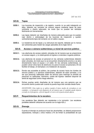 CODIGO NACIONAL DE ELECTRICIDAD SUMINISTRO 
PARTE 3 REGLAS DE SEGURIDAD PARA LA INSTALACION Y MANTENIMIENTO DE 
LINEAS SUBTERRANEAS DE SUMINISTRO ELECTRICO Y COMUNICACIONES 
247 de 312 
323.D. Tapas 
323D.1. Los buzones de inspección y de registro, cuando no se esté trabajando en 
ellos, deberán ser cerrados de manera segura mediante tapas de peso 
suficiente o diseño adecuado, de modo que no puedan ser retiradas 
fácilmente sin herramientas. 
323D.2. Las tapas deberán ser diseñadas de manera adecuada para que no puedan 
caer dentro o sobresalgan de los buzones de inspección y queden 
suficientemente lejos del contacto con el cable o equipo. 
323D.3. La resistencia de las tapas y su estructura de soporte, deberán por lo menos 
ser suficientes para resistir las cargas aplicables de la regla 323.A. 
323.E. Acceso a cámara subterránea y a túnel de servicio público 
323.E.1. Las aberturas de acceso estarán ubicadas de tal manera que se proporcione 
un acceso seguro, y no obstruyendo el ingreso a viviendas o lugares públicos. 
323.E.2. Las aberturas de acceso al personal en las cámaras subterráneas deberán 
estar ubicadas, de modo que no se encuentren directamente encima o se abra 
directamente hacia el equipo o el cable. En las cámaras subterráneas, se 
pueden ubicar otros tipos de aberturas (no para el acceso al personal) a fin de 
facilitar el trabajo, el reemplazo o la instalación de equipos. 
323.E.3. Donde sea accesible al público, las puertas de acceso hacia los túneles de 
servicio público y a cámaras subterráneas, deberán de estar cerradas, a no 
ser que personas calificadas estén de servicio para restringir la entrada de 
personas no calificadas. Asimismo –antes del ingreso- deberán disponer de 
señal de seguridad contra riesgo eléctrico. 
323.E.4. Dichas puertas serán diseñadas de tal manera que una persona que se 
encuentre dentro pueda salir cuando la puerta haya sido cerrada desde fuera. 
EXCEPCIÓN: Esta regla no se aplica cuando el único medio de cerradura es con 
candado, y el picaporte está dispuesto de tal manera que el candado puede dejarse 
cerrado en el picaporte, a fin de impedir el cierre de la puerta desde afuera. 
323.F. Requerimientos de la escalera 
Las escaleras fijas deberán ser resistentes a la corrosión. Las escaleras 
portátiles deberán utilizarse de acuerdo con la regla 420.J. 
323.G. Drenaje 
Cuando el drenaje se produzca hacia las alcantarillas, se deberá proporcionar 
separadores, trampas u otros medios a fin de limitar la probabilidad de que 
 