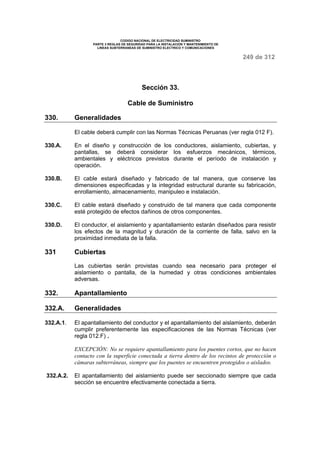 CODIGO NACIONAL DE ELECTRICIDAD SUMINISTRO 
PARTE 3 REGLAS DE SEGURIDAD PARA LA INSTALACION Y MANTENIMIENTO DE 
LINEAS SUBTERRANEAS DE SUMINISTRO ELECTRICO Y COMUNICACIONES 
249 de 312 
Sección 33. 
Cable de Suministro 
330. Generalidades 
El cable deberá cumplir con las Normas Técnicas Peruanas (ver regla 012 F). 
330.A. En el diseño y construcción de los conductores, aislamiento, cubiertas, y 
pantallas, se deberá considerar los esfuerzos mecánicos, térmicos, 
ambientales y eléctricos previstos durante el período de instalación y 
operación. 
330.B. El cable estará diseñado y fabricado de tal manera, que conserve las 
dimensiones especificadas y la integridad estructural durante su fabricación, 
enrollamiento, almacenamiento, manipuleo e instalación. 
330.C. El cable estará diseñado y construido de tal manera que cada componente 
esté protegido de efectos dañinos de otros componentes. 
330.D. El conductor, el aislamiento y apantallamiento estarán diseñados para resistir 
los efectos de la magnitud y duración de la corriente de falla, salvo en la 
proximidad inmediata de la falla. 
331 Cubiertas 
Las cubiertas serán provistas cuando sea necesario para proteger el 
aislamiento o pantalla, de la humedad y otras condiciones ambientales 
adversas. 
332. Apantallamiento 
332.A. Generalidades 
332.A.1. El apantallamiento del conductor y el apantallamiento del aislamiento, deberán 
cumplir preferentemente las especificaciones de las Normas Técnicas (ver 
regla 012.F) . 
EXCEPCIÓN: No se requiere apantallamiento para los puentes cortos, que no hacen 
contacto con la superficie conectada a tierra dentro de los recintos de protección o 
cámaras subterráneas, siempre que los puentes se encuentren protegidos o aislados. 
332.A.2. El apantallamiento del aislamiento puede ser seccionado siempre que cada 
sección se encuentre efectivamente conectada a tierra. 
 