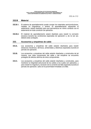 CODIGO NACIONAL DE ELECTRICIDAD SUMINISTRO 
PARTE 3 REGLAS DE SEGURIDAD PARA LA INSTALACION Y MANTENIMIENTO DE 
LINEAS SUBTERRANEAS DE SUMINISTRO ELECTRICO Y COMUNICACIONES 
250 de 312 
332.B Material 
332.B.1. El sistema de apantallamiento puede constar de materiales semiconductores, 
metales no magnéticos, o ambos. El apantallamiento adyacente al 
aislamiento, estará diseñado para que permanezca en íntimo contacto con el 
aislamiento en toda condición de operación. 
332.B.2. El material de apantallamiento estará diseñado para resistir la corrosión 
excesiva durante las condiciones esperadas de operación o, de no ser así, 
deberá estar protegido. 
333. Accesorios y empalmes de cable 
333.A. Los accesorios y empalmes del cable estarán diseñados para resistir 
esfuerzos mecánicos, térmicos, ambientales y eléctricos esperados durante el 
período de operación. 
333.B. Los accesorios y empalmes del cable estarán diseñados y construidos de tal 
manera, que cada componente del cable y del empalme se encuentre 
protegido de efectos dañinos de otros componentes. 
333.C. Los accesorios y empalmes del cable estarán diseñados y construidos, para 
mantener la integridad estructural de los cables a los cuales son aplicados, y 
para resistir la magnitud y duración de la corriente de falla esperada durante el 
período de operación, salvo en la proximidad inmediata a la falla. 
 