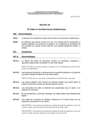 CODIGO NACIONAL DE ELECTRICIDAD SUMINISTRO 
PARTE 3 REGLAS DE SEGURIDAD PARA LA INSTALACION Y MANTENIMIENTO DE 
LINEAS SUBTERRANEAS DE SUMINISTRO ELECTRICO Y COMUNICACIONES 
251 de 312 
Sección 34. 
El Cable en las Estructuras Subterráneas 
340. Generalidades 
340.A. La Sección 33 se aplicará al cable de suministro en estructuras subterráneas. 
340.B. En sistemas que operen encima de 2 kV, en el diseño de los conductores o 
cables instalados en conducto no metálico, se considerará la necesidad de 
una pantalla con puesta a tierra efectiva, una cubierta protectora exterior, o 
ambas. 
341. Instalación 
341.A. Generalidades 
341.A.1. La flexión del cable de suministro durante su manipuleo, instalación y 
operación deberá estar controlada a fin de evitar daños. 
NOTA: El radio de curvatura mínimo se sujetará a las recomendaciones de la norma 
técnica correspondiente. 
341.A.2. Las tensiones de tracción y las presiones de superficie laterales en el cable de 
suministro deberán limitarse a fin de evitar daños. 
NOTA: Se debe tener en cuenta las recomendaciones del fabricante como guía. 
341.A.3. Los ductos deberán estar limpios de material extraño que podría dañar el 
cable de suministro durante las operaciones de tracción. 
341.A.4. Los lubricantes del cable no deberán ser perjudiciales para el cable o los 
sistemas de conducto. 
341.A.5. En las pendientes o recorridos verticales, los cables deben estar debidamente 
fijados. 
341.A.6. Los cables de suministro no deberán instalarse en el mismo ducto con los 
cables de comunicación o de control. 
EXCEPCIÓN 1: Se permitirá la instalación conjunta de cable de suministro con los de 
control, cuando sean parte del sistema de protección de dicho cable. 
EXCEPCIÓN 2: Se permitirá la instalación conjunta de cable de suministro con los de 
control, cuando todas las empresas involucradas estén de acuerdo 
 