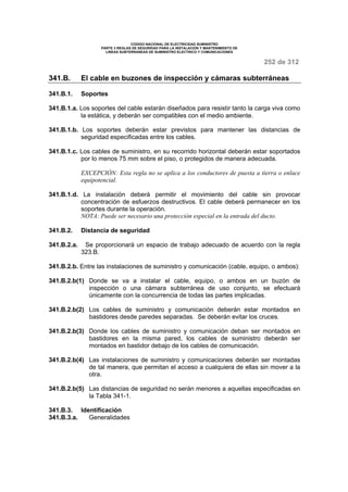 CODIGO NACIONAL DE ELECTRICIDAD SUMINISTRO 
PARTE 3 REGLAS DE SEGURIDAD PARA LA INSTALACION Y MANTENIMIENTO DE 
LINEAS SUBTERRANEAS DE SUMINISTRO ELECTRICO Y COMUNICACIONES 
252 de 312 
341.B. El cable en buzones de inspección y cámaras subterráneas 
341.B.1. Soportes 
341.B.1.a. Los soportes del cable estarán diseñados para resistir tanto la carga viva como 
la estática, y deberán ser compatibles con el medio ambiente. 
341.B.1.b. Los soportes deberán estar previstos para mantener las distancias de 
seguridad especificadas entre los cables. 
341.B.1.c. Los cables de suministro, en su recorrido horizontal deberán estar soportados 
por lo menos 75 mm sobre el piso, o protegidos de manera adecuada. 
EXCEPCIÓN: Esta regla no se aplica a los conductores de puesta a tierra o enlace 
equipotencial. 
341.B.1.d. La instalación deberá permitir el movimiento del cable sin provocar 
concentración de esfuerzos destructivos. El cable deberá permanecer en los 
soportes durante la operación. 
NOTA: Puede ser necesario una protección especial en la entrada del ducto. 
341.B.2. Distancia de seguridad 
341.B.2.a. Se proporcionará un espacio de trabajo adecuado de acuerdo con la regla 
323.B. 
341.B.2.b. Entre las instalaciones de suministro y comunicación (cable, equipo, o ambos): 
341.B.2.b(1) Donde se va a instalar el cable, equipo, o ambos en un buzón de 
inspección o una cámara subterránea de uso conjunto, se efectuará 
únicamente con la concurrencia de todas las partes implicadas. 
341.B.2.b(2) Los cables de suministro y comunicación deberán estar montados en 
bastidores desde paredes separadas. Se deberán evitar los cruces. 
341.B.2.b(3) Donde los cables de suministro y comunicación deban ser montados en 
bastidores en la misma pared, los cables de suministro deberán ser 
montados en bastidor debajo de los cables de comunicación. 
341.B.2.b(4) Las instalaciones de suministro y comunicaciones deberán ser montadas 
de tal manera, que permitan el acceso a cualquiera de ellas sin mover a la 
otra. 
341.B.2.b(5) Las distancias de seguridad no serán menores a aquellas especificadas en 
la Tabla 341-1. 
341.B.3. Identificación 
341.B.3.a. Generalidades 
 