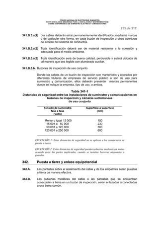 CODIGO NACIONAL DE ELECTRICIDAD SUMINISTRO 
PARTE 3 REGLAS DE SEGURIDAD PARA LA INSTALACION Y MANTENIMIENTO DE 
LINEAS SUBTERRANEAS DE SUMINISTRO ELECTRICO Y COMUNICACIONES 
253 de 312 
341.B.3.a(1) Los cables deberán estar permanentemente identificados, mediante marcas 
o de cualquier otra forma, en cada buzón de inspección u otras aberturas 
de acceso del sistema de conductos. 
341.B.3.a(2) Toda identificación deberá ser de material resistente a la corrosión y 
adecuada para el medio ambiente. 
341.B.3.a(3) Toda identificación será de buena calidad, perdurable y estará ubicada de 
tal manera que sea legible con alumbrado auxiliar. 
341.B.3.b. Buzones de inspección de uso conjunto 
Donde los cables de un buzón de inspección son mantenidos y operados por 
diferentes titulares de empresas de servicio público o son de uso para 
suministro y comunicación, ellos deberán presentar marcas permanentes 
donde se indique la empresa, tipo de uso, o ambos. 
Tabla 341-1 
Distancias de seguridad entre las instalaciones de suministro y comunicaciones en 
buzones de inspección y cámaras subterráneas 
de uso conjunto 
Tensión de suministro 
fase a fase 
(Volts) 
Superficie a superficie 
(mm) 
Menor o igual 15 000 150 
15 001 a 50 000 230 
50 001 a 120 000 300 
120 001 a 250 000 600 
EXCEPCIÓN 1: Estas distancias de seguridad no se aplican a los conductores de 
puesta a tierra. 
EXCEPCIÓN 2: Estas distancias de seguridad pueden reducirse mediante un mutuo 
acuerdo entre las partes implicadas, cuando se instalen barreras adecuadas o 
guardas. 
342. Puesta a tierra y enlace equipotencial 
342.A. Las pantallas sobre el aislamiento del cable y de los empalmes serán puestas 
a tierra de manera efectiva. 
342.B. Las cubiertas metálicas del cable o las pantallas que se encuentran 
conectadas a tierra en un buzón de inspección, serán enlazadas o conectadas 
a una tierra común. 
 