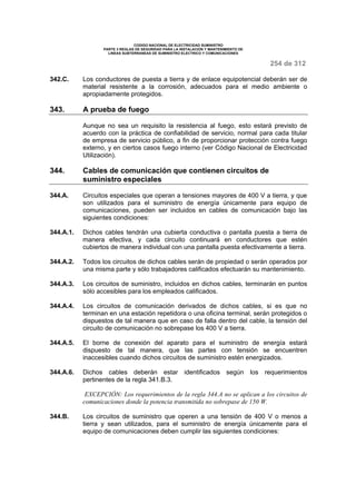 CODIGO NACIONAL DE ELECTRICIDAD SUMINISTRO 
PARTE 3 REGLAS DE SEGURIDAD PARA LA INSTALACION Y MANTENIMIENTO DE 
LINEAS SUBTERRANEAS DE SUMINISTRO ELECTRICO Y COMUNICACIONES 
254 de 312 
342.C. Los conductores de puesta a tierra y de enlace equipotencial deberán ser de 
material resistente a la corrosión, adecuados para el medio ambiente o 
apropiadamente protegidos. 
343. A prueba de fuego 
Aunque no sea un requisito la resistencia al fuego, esto estará previsto de 
acuerdo con la práctica de confiabilidad de servicio, normal para cada titular 
de empresa de servicio público, a fin de proporcionar protección contra fuego 
externo, y en ciertos casos fuego interno (ver Código Nacional de Electricidad 
Utilización). 
344. Cables de comunicación que contienen circuitos de 
suministro especiales 
344.A. Circuitos especiales que operan a tensiones mayores de 400 V a tierra, y que 
son utilizados para el suministro de energía únicamente para equipo de 
comunicaciones, pueden ser incluidos en cables de comunicación bajo las 
siguientes condiciones: 
344.A.1. Dichos cables tendrán una cubierta conductiva o pantalla puesta a tierra de 
manera efectiva, y cada circuito continuará en conductores que estén 
cubiertos de manera individual con una pantalla puesta efectivamente a tierra. 
344.A.2. Todos los circuitos de dichos cables serán de propiedad o serán operados por 
una misma parte y sólo trabajadores calificados efectuarán su mantenimiento. 
344.A.3. Los circuitos de suministro, incluidos en dichos cables, terminarán en puntos 
sólo accesibles para los empleados calificados. 
344.A.4. Los circuitos de comunicación derivados de dichos cables, si es que no 
terminan en una estación repetidora o una oficina terminal, serán protegidos o 
dispuestos de tal manera que en caso de falla dentro del cable, la tensión del 
circuito de comunicación no sobrepase los 400 V a tierra. 
344.A.5. El borne de conexión del aparato para el suministro de energía estará 
dispuesto de tal manera, que las partes con tensión se encuentren 
inaccesibles cuando dichos circuitos de suministro estén energizados. 
344.A.6. Dichos cables deberán estar identificados según los requerimientos 
pertinentes de la regla 341.B.3. 
EXCEPCIÓN: Los requerimientos de la regla 344.A no se aplican a los circuitos de 
comunicaciones donde la potencia transmitida no sobrepase de 150 W. 
344.B. Los circuitos de suministro que operen a una tensión de 400 V o menos a 
tierra y sean utilizados, para el suministro de energía únicamente para el 
equipo de comunicaciones deben cumplir las siguientes condiciones: 
 