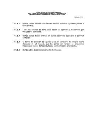 CODIGO NACIONAL DE ELECTRICIDAD SUMINISTRO 
PARTE 3 REGLAS DE SEGURIDAD PARA LA INSTALACION Y MANTENIMIENTO DE 
LINEAS SUBTERRANEAS DE SUMINISTRO ELECTRICO Y COMUNICACIONES 
255 de 312 
344.B.1. Dichos cables tendrán una cubierta metálica continua o pantalla puesta a 
tierra efectiva. 
344.B.2. Todos los circuitos de dicho cable deben ser operados y mantenidos por 
trabajadores calificados. 
344.B.3. Dichos cables deben terminar en puntos solamente accesibles a personal 
calificado. 
344.B.4. El borne de conexión del aparato para el suministro de energía estará 
dispuesto de tal manera, que las partes con tensión se encuentren 
inaccesibles cuando dichos circuitos de suministro estén energizados. 
344.B.5. Dichos cables deben ser claramente identificados. 
 
