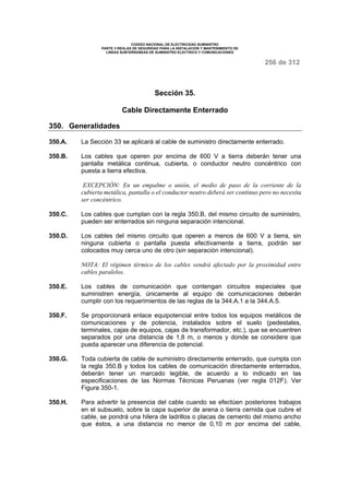 CODIGO NACIONAL DE ELECTRICIDAD SUMINISTRO 
PARTE 3 REGLAS DE SEGURIDAD PARA LA INSTALACION Y MANTENIMIENTO DE 
LINEAS SUBTERRANEAS DE SUMINISTRO ELECTRICO Y COMUNICACIONES 
256 de 312 
Sección 35. 
Cable Directamente Enterrado 
350. Generalidades 
350.A. La Sección 33 se aplicará al cable de suministro directamente enterrado. 
350.B. Los cables que operen por encima de 600 V a tierra deberán tener una 
pantalla metálica continua, cubierta, o conductor neutro concéntrico con 
puesta a tierra efectiva. 
EXCEPCIÓN: En un empalme o unión, el medio de paso de la corriente de la 
cubierta metálica, pantalla o el conductor neutro deberá ser continuo pero no necesita 
ser concéntrico. 
350.C. Los cables que cumplan con la regla 350.B, del mismo circuito de suministro, 
pueden ser enterrados sin ninguna separación intencional. 
350.D. Los cables del mismo circuito que operen a menos de 600 V a tierra, sin 
ninguna cubierta o pantalla puesta efectivamente a tierra, podrán ser 
colocados muy cerca uno de otro (sin separación intencional). 
NOTA: El régimen térmico de los cables vendrá afectado por la proximidad entre 
cables paralelos. 
350.E. Los cables de comunicación que contengan circuitos especiales que 
suministren energía, únicamente al equipo de comunicaciones deberán 
cumplir con los requerimientos de las reglas de la 344.A.1 a la 344.A.5. 
350.F. Se proporcionará enlace equipotencial entre todos los equipos metálicos de 
comunicaciones y de potencia, instalados sobre el suelo (pedestales, 
terminales, cajas de equipos, cajas de transformador, etc.), que se encuentren 
separados por una distancia de 1,8 m, o menos y donde se considere que 
pueda aparecer una diferencia de potencial. 
350.G. Toda cubierta de cable de suministro directamente enterrado, que cumpla con 
la regla 350.B y todos los cables de comunicación directamente enterrados, 
deberán tener un marcado legible, de acuerdo a lo indicado en las 
especificaciones de las Normas Técnicas Peruanas (ver regla 012F). Ver 
Figura 350-1. 
350.H. Para advertir la presencia del cable cuando se efectúen posteriores trabajos 
en el subsuelo, sobre la capa superior de arena o tierra cernida que cubre el 
cable, se pondrá una hilera de ladrillos o placas de cemento del mismo ancho 
que éstos, a una distancia no menor de 0,10 m por encima del cable, 
 