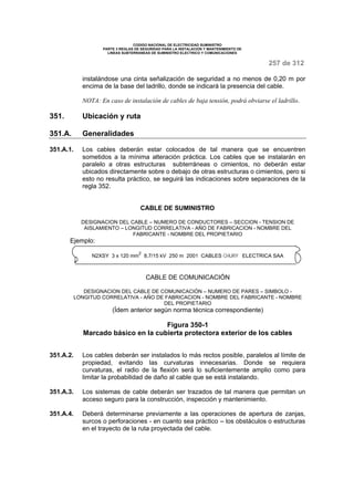 CODIGO NACIONAL DE ELECTRICIDAD SUMINISTRO 
PARTE 3 REGLAS DE SEGURIDAD PARA LA INSTALACION Y MANTENIMIENTO DE 
LINEAS SUBTERRANEAS DE SUMINISTRO ELECTRICO Y COMUNICACIONES 
257 de 312 
instalándose una cinta señalización de seguridad a no menos de 0,20 m por 
encima de la base del ladrillo, donde se indicará la presencia del cable. 
NOTA: En caso de instalación de cables de baja tensión, podrá obviarse el ladrillo. 
351. Ubicación y ruta 
351.A. Generalidades 
351.A.1. Los cables deberán estar colocados de tal manera que se encuentren 
sometidos a la mínima alteración práctica. Los cables que se instalarán en 
paralelo a otras estructuras subterráneas o cimientos, no deberán estar 
ubicados directamente sobre o debajo de otras estructuras o cimientos, pero si 
esto no resulta práctico, se seguirá las indicaciones sobre separaciones de la 
regla 352. 
CABLE DE SUMINISTRO 
DESIGNACION DEL CABLE – NUMERO DE CONDUCTORES – SECCION - TENSION DE 
AISLAMIENTO – LONGITUD CORRELATIVA - AÑO DE FABRICACION - NOMBRE DEL 
FABRICANTE - NOMBRE DEL PROPIETARIO 
Ejemplo: 
N2XSY 3 x 120 mm2 8,7/15 kV 250 m 2001 CABLES CHURY ELECTRICA SAA 
CABLE DE COMUNICACIÓN 
DESIGNACION DEL CABLE DE COMUNICACIÓN – NUMERO DE PARES – SIMBOLO - 
LONGITUD CORRELATIVA - AÑO DE FABRICACION - NOMBRE DEL FABRICANTE - NOMBRE 
DEL PROPIETARIO 
(Ídem anterior según norma técnica correspondiente) 
Figura 350-1 
Marcado básico en la cubierta protectora exterior de los cables 
351.A.2. Los cables deberán ser instalados lo más rectos posible, paralelos al límite de 
propiedad, evitando las curvaturas innecesarias. Donde se requiera 
curvaturas, el radio de la flexión será lo suficientemente amplio como para 
limitar la probabilidad de daño al cable que se está instalando. 
351.A.3. Los sistemas de cable deberán ser trazados de tal manera que permitan un 
acceso seguro para la construcción, inspección y mantenimiento. 
351.A.4. Deberá determinarse previamente a las operaciones de apertura de zanjas, 
surcos o perforaciones - en cuanto sea práctico – los obstáculos o estructuras 
en el trayecto de la ruta proyectada del cable. 
 