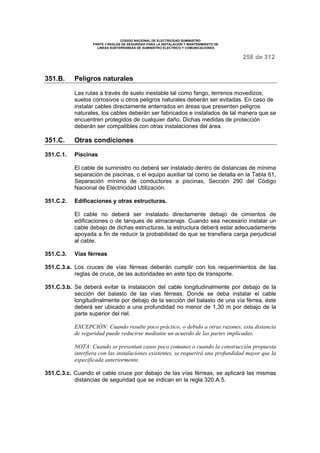 CODIGO NACIONAL DE ELECTRICIDAD SUMINISTRO 
PARTE 3 REGLAS DE SEGURIDAD PARA LA INSTALACION Y MANTENIMIENTO DE 
LINEAS SUBTERRANEAS DE SUMINISTRO ELECTRICO Y COMUNICACIONES 
258 de 312 
351.B. Peligros naturales 
Las rutas a través de suelo inestable tal como fango, terrenos movedizos, 
suelos corrosivos u otros peligros naturales deberán ser evitadas. En caso de 
instalar cables directamente enterrados en áreas que presenten peligros 
naturales, los cables deberán ser fabricados e instalados de tal manera que se 
encuentren protegidos de cualquier daño. Dichas medidas de protección 
deberán ser compatibles con otras instalaciones del área. 
351.C. Otras condiciones 
351.C.1. Piscinas 
El cable de suministro no deberá ser instalado dentro de distancias de mínima 
separación de piscinas, o el equipo auxiliar tal como se detalla en la Tabla 61, 
Separación mínima de conductores a piscinas, Sección 290 del Código 
Nacional de Electricidad Utilización. 
351.C.2. Edificaciones y otras estructuras. 
El cable no deberá ser instalado directamente debajo de cimientos de 
edificaciones o de tanques de almacenaje. Cuando sea necesario instalar un 
cable debajo de dichas estructuras, la estructura deberá estar adecuadamente 
apoyada a fin de reducir la probabilidad de que se transfiera carga perjudicial 
al cable. 
351.C.3. Vías férreas 
351.C.3.a. Los cruces de vías férreas deberán cumplir con los requerimientos de las 
reglas de cruce, de las autoridades en este tipo de transporte. 
351.C.3.b. Se deberá evitar la instalación del cable longitudinalmente por debajo de la 
sección del balasto de las vías férreas. Donde se deba instalar el cable 
longitudinalmente por debajo de la sección del balasto de una vía férrea, éste 
deberá ser ubicado a una profundidad no menor de 1,30 m por debajo de la 
parte superior del riel. 
EXCEPCIÓN: Cuando resulte poco práctico, o debido a otras razones, esta distancia 
de seguridad puede reducirse mediante un acuerdo de las partes implicadas. 
NOTA: Cuando se presentan casos poco comunes o cuando la construcción propuesta 
interfiera con las instalaciones existentes, se requerirá una profundidad mayor que la 
especificada anteriormente. 
351.C.3.c. Cuando el cable cruce por debajo de las vías férreas, se aplicará las mismas 
distancias de seguridad que se indican en la regla 320.A.5. 
 