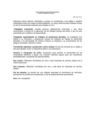 CODIGO NACIONAL DE ELECTRICIDAD SUMINISTRO 
SECCION 2 TERMINOLOGÍA BÁSICA 
26 de 312 
dispositivo aéreo aislante, helicóptero, cuerdas no conductivas o los cables o equipos 
energizados sobre los cuales se está trabajando. La mayor parte de estos trabajos incluye 
el uso de herramientas aislantes para trabajar en vivo. 
Trabajador autorizado. Aquella persona debidamente entrenada y que tiene 
conocimiento y pericia en la ejecución de los trabajos propios del sector y que ha sido 
autorizado por su jefatura correspondiente. 
Trabajador especializado en trabajos en posiciones elevadas. Un trabajador que 
debido a su formación y experiencia conoce los métodos de trabajo en posiciones 
elevadas y ha demostrado de manera continua su destreza y su conocimiento de los 
peligros asociados. Sinónimo: liniero. 
Transitando (aplicado a protección contra caídas). El acto de moverse de un objeto a 
otro (por ejemplo, entre un dispositivo aéreo y una estructura). 
Uniones o manguitos de unión. Accesorios para permitir la continuidad de los 
conductores eléctricos y lograr una conexión eléctrica segura para las condiciones 
preestablecidas, incluyendo las sobrecorrientes. 
Uso común. Utilización simultánea por dos o más empresas de servicio público de la 
misma estructura. 
Uso conjunto. Utilización simultánea por dos o más tipos de empresas de servicio 
público. 
Vía de tránsito. La porción de una calzada reservada al movimiento de vehículos, 
excluyendo los carriles de emergencias y vías de estacionamiento permanente. 
Vivo. Ver: energizado. 
 
