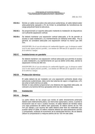 CODIGO NACIONAL DE ELECTRICIDAD SUMINISTRO 
PARTE 3 REGLAS DE SEGURIDAD PARA LA INSTALACION Y MANTENIMIENTO DE 
LINEAS SUBTERRANEAS DE SUMINISTRO ELECTRICO Y COMUNICACIONES 
260 de 312 
352.B.2. Donde un cable cruce sobre otra estructura subterránea, el cable deberá estar 
adecuadamente apoyado a fin de limitar la probabilidad de transferencia de 
carga perjudicial hacia la estructura. 
352.B.3. Se proporcionará un soporte adecuado mediante la instalación de dispositivos 
con suficiente separación vertical. 
352.B.4. Se deberá mantener una separación vertical adecuada, a fin de permitir el 
acceso a cada instalación y su mantenimiento sin dañarse entre ellas. Por lo 
general, se considera adecuada una separación vertical no menor que 300 
mm. 
EXCEPCIÓN. En el caso de tuberías de combustible líquido o gas, la distancia radial 
será lo más lejano práctico posible, y un mínimo de 500 mm de la superficie externa 
de la tubería o tanque. 
352.C. Instalaciones en paralelo 
Se deberá mantener una separación vertical adecuada que permita el acceso 
a cada instalación y su mantenimiento sin que se dañen entre ellas, siendo la 
separación mínima de 300 mm. 
EXCEPCIÓN. En el caso de tuberías de combustible líquido o gas, la distancia radial 
será lo más lejano práctico posible, y un mínimo de 500 mm de la superficie externa 
de la tubería o tanque. 
352.D. Protección térmica 
El cable deberá de ser instalado con una separación suficiente desde otras 
estructuras subterráneas, tales como las tuberías de vapor o criogénicas, a fin 
de evitar el daño térmico al cable. 
Donde no sea práctico proporcionar una distancia de seguridad adecuada, se 
colocará una barrera térmica apropiada entre las dos instalaciones. 
353. Instalación 
353.A. Zanjas 
La parte inferior de las zanjas que recibe al cable directamente enterrado 
deberá será relativamente plana, con tierra bien apisonada o arena. Cuando la 
excavación sea en roca o suelos rocosos, el cable deberá ser tendido sobre 
una capa protectora de relleno bien apisonado. El relleno dentro de los 100 
mm por debajo y por encima del cable deberá estar libre de materiales que 
puedan dañar el cable. El relleno restante deberá ser adecuadamente cernido 
y compactado, evitando el incremento de la resistividad térmica. No se deberá 
utilizar la compactación a máquina dentro de los 150 mm del cable. 
 