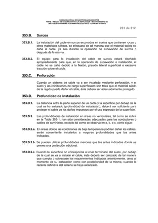 CODIGO NACIONAL DE ELECTRICIDAD SUMINISTRO 
PARTE 3 REGLAS DE SEGURIDAD PARA LA INSTALACION Y MANTENIMIENTO DE 
LINEAS SUBTERRANEAS DE SUMINISTRO ELECTRICO Y COMUNICACIONES 
261 de 312 
353.B. Surcos 
353.B.1. La instalación del cable en surcos excavados en suelos que contienen rocas u 
otros materiales sólidos, se efectuará de tal manera que el material sólido no 
dañe al cable, ya sea durante la operación de excavación de surcos o 
después de la misma. 
353.B.2. El equipo para la instalación del cable en surcos estará diseñado 
apropiadamente para que, en la operación de excavación e instalación, el 
cable no se dañe debido a la flexión, presión lateral superficial o excesiva 
tracción sobre el cable. 
353.C. Perforación 
Cuando un sistema de cable va a ser instalado mediante perforación, y el 
suelo y las condiciones de carga superficiales son tales que el material sólido 
de la región pueda dañar el cable, éste deberá ser adecuadamente protegido. 
353.D. Profundidad de instalación 
353.D.1. La distancia entre la parte superior de un cable y la superficie por debajo de la 
cual se ha instalado (profundidad de instalación), deberá ser suficiente para 
proteger el cable de los daños impuestos por el uso esperado de la superficie. 
353.D.2. Las profundidades de instalación en áreas no vehiculares, tal como se indica 
en la Tabla 353-1, han sido consideradas adecuadas para los conductores o 
cables de suministro, excepto tal como se observa en a, b, o c, como sigue: 
353.D.2.a. En áreas donde las condiciones de baja temperatura podrían dañar los cables, 
serán conveniente instalarlos a mayores profundidades que las antes 
indicadas. 
353.D.2.b. Se pueden utilizar profundidades menores que las antes indicadas donde se 
prevea una protección adicional. 
353.D.2.c. Cuando la superficie no corresponda al nivel terminado del suelo, por debajo 
de la cual se va a instalar el cable, éste deberá ser colocado de tal manera 
que cumpla o sobrepase los requerimientos indicados anteriormente, tanto al 
momento de su instalación como con posterioridad de la misma, cuando la 
razante definitiva del terreno se haya alcanzado. 
 