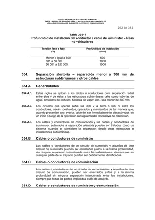 CODIGO NACIONAL DE ELECTRICIDAD SUMINISTRO 
PARTE 3 REGLAS DE SEGURIDAD PARA LA INSTALACION Y MANTENIMIENTO DE 
LINEAS SUBTERRANEAS DE SUMINISTRO ELECTRICO Y COMUNICACIONES 
262 de 312 
Tabla 353-1 
Profundidad de instalación del conductor o cable de suministro - áreas 
no vehiculares 
Tensión fase a fase 
(V) 
Profundidad de instalación 
(mm) 
Menor o igual a 600 600 
601 a 50 000 1000 
50 001 a 250 000 1500 
354. Separación aleatoria – separación menor a 300 mm de 
estructuras subterráneas u otros cables 
354.A. Generalidades 
354.A.1. Estas reglas se aplican a los cables o conductores cuya separación radial 
entre ellos y de éstos a las estructuras subterráneas tales como tuberías de 
agua, cimientos de edificios, tuberías de vapor, etc., sea menor de 300 mm. 
354.A.2. Los circuitos que operan sobre los 300 V a tierra o 600 V entre los 
conductores, serán construidos, operados y mantenidos de tal manera que, 
cuando presenten una avería, deberán ser inmediatamente desactivados en 
un inicio o luego de la operación subsiguiente del dispositivo de protección. 
354.A.3. Los cables y conductores de comunicación y los cables y conductores de 
suministro, enterrados a separación aleatoria pueden ser tratados como un 
sistema, cuando se considere la separación desde otras estructuras o 
instalaciones subterráneas. 
354.B. Cables o conductores de suministro 
Los cables o conductores de un circuito de suministro y aquellos de otro 
circuito de suministro pueden ser enterrados juntos a la misma profundidad, 
sin ninguna separación intencionada entre las instalaciones, siempre que en 
cualquier parte de su trayecto puedan ser debidamente identificados. 
354.C. Cables o conductores de comunicación 
Los cables o conductores de un circuito de comunicación, y aquellos de otro 
circuito de comunicación, pueden ser enterrados juntos y a la misma 
profundidad sin ninguna separación intencionada entre las instalaciones, 
siempre que todas las partes implicadas estén de acuerdo. 
354.D. Cables o conductores de suministro y comunicación 
 