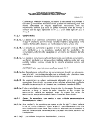 CODIGO NACIONAL DE ELECTRICIDAD SUMINISTRO 
PARTE 3 REGLAS DE SEGURIDAD PARA LA INSTALACION Y MANTENIMIENTO DE 
LINEAS SUBTERRANEAS DE SUMINISTRO ELECTRICO Y COMUNICACIONES 
263 de 312 
Cuando haya limitación de espacio, los cables o conductores de suministro y 
los cables y conductores de comunicación, pueden ser enterrados juntos a la 
misma profundidad sin ninguna separación intencionada entre las 
instalaciones, siempre que todas las partes implicadas estén de acuerdo y 
cumplan con las reglas aplicables en 354.D.1, y con cada regla 354.D.2, o 
354.D.3. 
354.D.1. Generalidades 
354.D.1.a. Los cables de un sistema de suministro no puesto a tierra, que operan a más 
de 300 V, tendrá una construcción de pantalla concéntrica con puesta a tierra 
efectiva. Dichos cables deberán ser mantenidos muy cerca uno de otro. 
354.D.1.b. Los circuitos de suministro no puestos a tierra, que operan a más de 300 V 
entre conductores, y en separación aleatoria con los conductores de 
comunicación, deberán estar equipados con un sistema de indicación de falla 
a tierra. 
354.D.1.c. Los cables de comunicación y los conductores de acometida de comunicación, 
que tienen conductores o componentes metálicos, deberán contar con una 
pantalla metálica continua debajo de la cubierta protectora exterior del 
conductor. 
EXCEPCIÓN: Este requerimiento no se aplica a la regla 354.C. 
354.D.1.d. Los dispositivos de protección de las comunicaciones deberán ser adecuados, 
para la tensión y corrientes esperadas que se aplicarán a los mismos en caso 
que ocurra un contacto con los conductores de suministro. 
354.D.1.f. Se proporcionará un enlace equipotencial adecuado entre el conductor o 
conductores de suministro con puesta a tierra efectiva, y la pantalla o cubierta 
del cable de comunicación, a intervalos que no deberían exceder de 300 m. 
354.D.1.g. En las proximidades de estaciones de suministro donde puedan fluir grandes 
corrientes a tierra, el efecto de estas corrientes en los circuitos de 
comunicación, deberá ser evaluado antes de colocar los cables de 
comunicación a separaciones aleatorias con los cables de suministro. 
354.D.2. Cables de suministro con neutro o con cubierta semiconductora 
desnudo puesto a tierra 
354.D.2.a. Una instalación de suministro que opere a más de 300 V a tierra deberá 
incluir, un conductor desnudo puesto a tierra o con cubierta semiconductora 
en contacto continuo con tierra. Este conductor, adecuado para la magnitud y 
duración de la corriente de falla esperada que pueda imponerse, será uno de 
los siguientes: 
354.D.2.a(1) Una cubierta, una pantalla de aislamiento, o ambos. 
 