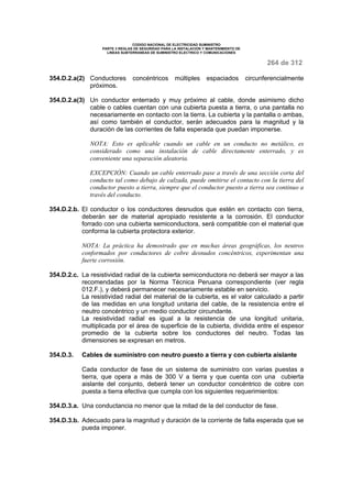 CODIGO NACIONAL DE ELECTRICIDAD SUMINISTRO 
PARTE 3 REGLAS DE SEGURIDAD PARA LA INSTALACION Y MANTENIMIENTO DE 
LINEAS SUBTERRANEAS DE SUMINISTRO ELECTRICO Y COMUNICACIONES 
264 de 312 
354.D.2.a(2) Conductores concéntricos múltiples espaciados circunferencialmente 
próximos. 
354.D.2.a(3) Un conductor enterrado y muy próximo al cable, donde asimismo dicho 
cable o cables cuentan con una cubierta puesta a tierra, o una pantalla no 
necesariamente en contacto con la tierra. La cubierta y la pantalla o ambas, 
así como también el conductor, serán adecuados para la magnitud y la 
duración de las corrientes de falla esperada que puedan imponerse. 
NOTA: Esto es aplicable cuando un cable en un conducto no metálico, es 
considerado como una instalación de cable directamente enterrado, y es 
conveniente una separación aleatoria. 
EXCEPCIÓN: Cuando un cable enterrado pase a través de una sección corta del 
conducto tal como debajo de calzada, puede omitirse el contacto con la tierra del 
conductor puesto a tierra, siempre que el conductor puesto a tierra sea continuo a 
través del conducto. 
354.D.2.b. El conductor o los conductores desnudos que estén en contacto con tierra, 
deberán ser de material apropiado resistente a la corrosión. El conductor 
forrado con una cubierta semiconductora, será compatible con el material que 
conforma la cubierta protectora exterior. 
NOTA: La práctica ha demostrado que en muchas áreas geográficas, los neutros 
conformados por conductores de cobre desnudos concéntricos, experimentan una 
fuerte corrosión. 
354.D.2.c. La resistividad radial de la cubierta semiconductora no deberá ser mayor a las 
recomendadas por la Norma Técnica Peruana correspondiente (ver regla 
012.F.), y deberá permanecer necesariamente estable en servicio. 
La resistividad radial del material de la cubierta, es el valor calculado a partir 
de las medidas en una longitud unitaria del cable, de la resistencia entre el 
neutro concéntrico y un medio conductor circundante. 
La resistividad radial es igual a la resistencia de una longitud unitaria, 
multiplicada por el área de superficie de la cubierta, dividida entre el espesor 
promedio de la cubierta sobre los conductores del neutro. Todas las 
dimensiones se expresan en metros. 
354.D.3. Cables de suministro con neutro puesto a tierra y con cubierta aislante 
Cada conductor de fase de un sistema de suministro con varias puestas a 
tierra, que opera a más de 300 V a tierra y que cuenta con una cubierta 
aislante del conjunto, deberá tener un conductor concéntrico de cobre con 
puesta a tierra efectiva que cumpla con los siguientes requerimientos: 
354.D.3.a. Una conductancia no menor que la mitad de la del conductor de fase. 
354.D.3.b. Adecuado para la magnitud y duración de la corriente de falla esperada que se 
pueda imponer. 
 