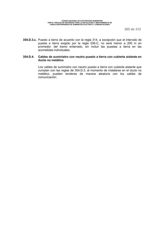 CODIGO NACIONAL DE ELECTRICIDAD SUMINISTRO 
PARTE 3 REGLAS DE SEGURIDAD PARA LA INSTALACION Y MANTENIMIENTO DE 
LINEAS SUBTERRANEAS DE SUMINISTRO ELECTRICO Y COMUNICACIONES 
265 de 312 
354.D.3.c. Puesto a tierra de acuerdo con la regla 314, a excepción que el intervalo de 
puesta a tierra exigido por la regla 036.C, no será menor a 200 m en 
promedio- del tramo enterrado, sin incluir las puestas a tierra en las 
acometidas individuales. 
354.D.4. Cables de suministro con neutro puesto a tierra con cubierta aislante en 
ducto no metálico 
Los cables de suministro con neutro puesto a tierra con cubierta aislante que 
cumplan con las reglas de 354.D.3, al momento de instalarse en el ducto no 
metálico, pueden tenderse de manera aleatoria con los cables de 
comunicación. 
 
