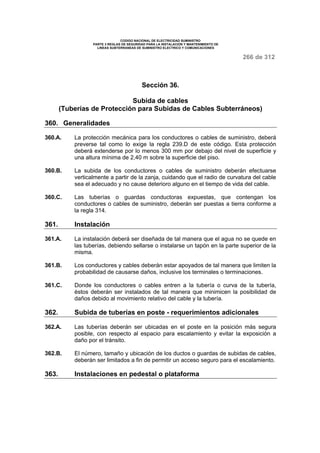 CODIGO NACIONAL DE ELECTRICIDAD SUMINISTRO 
PARTE 3 REGLAS DE SEGURIDAD PARA LA INSTALACION Y MANTENIMIENTO DE 
LINEAS SUBTERRANEAS DE SUMINISTRO ELECTRICO Y COMUNICACIONES 
266 de 312 
Sección 36. 
Subida de cables 
(Tuberías de Protección para Subidas de Cables Subterráneos) 
360. Generalidades 
360.A. La protección mecánica para los conductores o cables de suministro, deberá 
preverse tal como lo exige la regla 239.D de este código. Esta protección 
deberá extenderse por lo menos 300 mm por debajo del nivel de superficie y 
una altura mínima de 2,40 m sobre la superficie del piso. 
360.B. La subida de los conductores o cables de suministro deberán efectuarse 
verticalmente a partir de la zanja, cuidando que el radio de curvatura del cable 
sea el adecuado y no cause deterioro alguno en el tiempo de vida del cable. 
360.C. Las tuberías o guardas conductoras expuestas, que contengan los 
conductores o cables de suministro, deberán ser puestas a tierra conforme a 
la regla 314. 
361. Instalación 
361.A. La instalación deberá ser diseñada de tal manera que el agua no se quede en 
las tuberías, debiendo sellarse o instalarse un tapón en la parte superior de la 
misma. 
361.B. Los conductores y cables deberán estar apoyados de tal manera que limiten la 
probabilidad de causarse daños, inclusive los terminales o terminaciones. 
361.C. Donde los conductores o cables entren a la tubería o curva de la tubería, 
éstos deberán ser instalados de tal manera que minimicen la posibilidad de 
daños debido al movimiento relativo del cable y la tubería. 
362. Subida de tuberías en poste - requerimientos adicionales 
362.A. Las tuberías deberán ser ubicadas en el poste en la posición más segura 
posible, con respecto al espacio para escalamiento y evitar la exposición a 
daño por el tránsito. 
362.B. El número, tamaño y ubicación de los ductos o guardas de subidas de cables, 
deberán ser limitados a fin de permitir un acceso seguro para el escalamiento. 
363. Instalaciones en pedestal o plataforma 
 