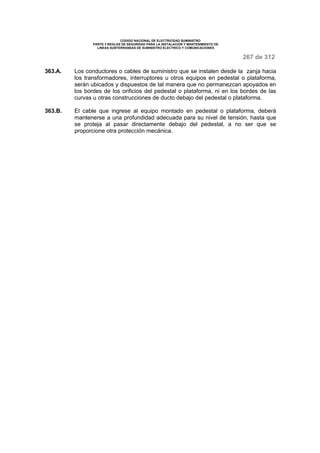 CODIGO NACIONAL DE ELECTRICIDAD SUMINISTRO 
PARTE 3 REGLAS DE SEGURIDAD PARA LA INSTALACION Y MANTENIMIENTO DE 
LINEAS SUBTERRANEAS DE SUMINISTRO ELECTRICO Y COMUNICACIONES 
267 de 312 
363.A. Los conductores o cables de suministro que se instalen desde la zanja hacia 
los transformadores, interruptores u otros equipos en pedestal o plataforma, 
serán ubicados y dispuestos de tal manera que no permanezcan apoyados en 
los bordes de los orificios del pedestal o plataforma, ni en los bordes de las 
curvas u otras construcciones de ducto debajo del pedestal o plataforma. 
363.B. El cable que ingrese al equipo montado en pedestal o plataforma, deberá 
mantenerse a una profundidad adecuada para su nivel de tensión, hasta que 
se proteja al pasar directamente debajo del pedestal, a no ser que se 
proporcione otra protección mecánica. 
 