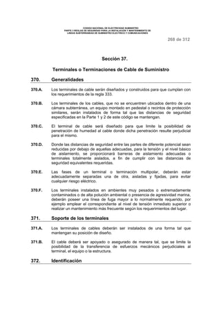 CODIGO NACIONAL DE ELECTRICIDAD SUMINISTRO 
PARTE 3 REGLAS DE SEGURIDAD PARA LA INSTALACION Y MANTENIMIENTO DE 
LINEAS SUBTERRANEAS DE SUMINISTRO ELECTRICO Y COMUNICACIONES 
268 de 312 
Sección 37. 
Terminales o Terminaciones de Cable de Suministro 
370. Generalidades 
370.A. Los terminales de cable serán diseñados y construidos para que cumplan con 
los requerimientos de la regla 333. 
370.B. Los terminales de los cables, que no se encuentren ubicados dentro de una 
cámara subterránea, un equipo montado en pedestal o recintos de protección 
similares, serán instalados de forma tal que las distancias de seguridad 
especificadas en la Parte 1 y 2 de este código se mantengan. 
370.C. El terminal de cable será diseñado para que limite la posibilidad de 
penetración de humedad al cable donde dicha penetración resulte perjudicial 
para el mismo. 
370.D. Donde las distancias de seguridad entre las partes de diferente potencial sean 
reducidas por debajo de aquellas adecuadas, para la tensión y el nivel básico 
de aislamiento, se proporcionará barreras de aislamiento adecuadas o 
terminales totalmente aislados, a fin de cumplir con las distancias de 
seguridad equivalentes requeridas. 
370.E. Las fases de un terminal o terminación multipolar, deberán estar 
adecuadamente separadas una de otra, aisladas y fijadas, para evitar 
cualquier riesgo eléctrico. 
370.F. Los terminales instalados en ambientes muy pesados o extremadamente 
contaminados o de alta polución ambiental o presencia de agresividad marina, 
deberán poseer una línea de fuga mayor a lo normalmente requerido, por 
ejemplo emplear el correspondiente al nivel de tensión inmediato superior o 
realizar un mantenimiento más frecuente según los requerimientos del lugar. 
371. Soporte de los terminales 
371.A. Los terminales de cables deberán ser instalados de una forma tal que 
mantengan su posición de diseño. 
371.B. El cable deberá ser apoyado o asegurado de manera tal, que se limite la 
posibilidad de la transferencia de esfuerzos mecánicos perjudiciales al 
terminal, el equipo o la estructura. 
372. Identificación 
 