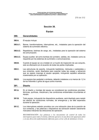CODIGO NACIONAL DE ELECTRICIDAD SUMINISTRO 
PARTE 3 REGLAS DE SEGURIDAD PARA LA INSTALACION Y MANTENIMIENTO DE 
LINEAS SUBTERRANEAS DE SUMINISTRO ELECTRICO Y COMUNICACIONES 
270 de 312 
Sección 38. 
Equipo 
380. Generalidades 
380.A. El equipo incluye: 
380.A.1. Barras, transformadores, interruptores, etc., instalados para la operación del 
sistema de suministro eléctrico. 
380.A.2. Repetidoras, bobinas de carga, etc., instaladas para la operación del sistema 
de comunicación. 
380.A.3. Equipo auxiliar, tal como bombas de sumidero, salidas, etc. instalado como es 
requerido por los sistemas de suministro o comunicaciones. 
380.B. Cuando el equipo se va a instalar en un buzón de inspección de uso conjunto, 
esto se efectuará con el acuerdo de todas las partes implicadas. 
380.C. Las estructuras de soporte, incluyendo bastidores, ménsulas o pedestales y 
sus cimientos, serán diseñados para soportar todas las cargas y esfuerzos 
que se espera imponga el equipo apoyado, incluyendo aquellos esfuerzos 
ocasionados por su operación. 
380.D. Los equipos tipo pedestal o similares, deberán instalarse a no menos de 1,2 m 
de los hidrantes o grifos de agua contra incendio. 
381. Diseño 
381.A. En el diseño y montaje del equipo se considerará las condiciones previstas: 
térmicas, químicas, mecánicas y las condiciones ambientales circundantes al 
equipo. 
381.B. Todo equipo, incluyendo los dispositivos auxiliares, será diseñado para resistir 
los efectos de condiciones normales, de emergencia y de falla esperados 
durante la operación. 
381.C. Los interruptores estarán provistos con una indicación clara de la posición de 
sus contactos, y las palancas o dispositivos de activación estarán claramente 
marcados indicando las direcciones de operación. 
RECOMENDACIÓN: Las palancas o los mecanismos de control de todos los 
interruptores para todo el sistema, deberán operarse en una dirección igual para abrir 
y en una dirección uniformemente diferente para cerrar a fin de minimizar errores. 
 