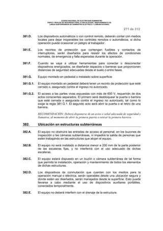 CODIGO NACIONAL DE ELECTRICIDAD SUMINISTRO 
PARTE 3 REGLAS DE SEGURIDAD PARA LA INSTALACION Y MANTENIMIENTO DE 
LINEAS SUBTERRANEAS DE SUMINISTRO ELECTRICO Y COMUNICACIONES 
271 de 312 
381.D. Los dispositivos automáticos o con control remoto, deberán contar con medios 
locales para dejar inoperables los controles remotos o automáticos, si dicha 
operación puede ocasionar un peligro al trabajador. 
381.E. Los recintos de protección que contengan fusibles y contactos de 
interruptores, serán diseñados para resistir los efectos de condiciones 
normales, de emergencia y falla esperadas durante la operación. 
381.F. Cuando se vaya a utilizar herramientas para conectar o desconectar 
dispositivos energizados, se diseñarán espacios o barreras que proporcionen 
distancias de seguridad adecuadas desde el suelo o entre fases. 
381.G. Equipo montado en pedestal o instalado sobre superficie 
381.G.1. El equipo montado en pedestal deberá tener un recinto de protección que esté 
cerrado o, asegurado contra el ingreso no autorizado. 
381.G.2. El acceso a las partes vivas expuestas con más de 600 V, requerirán de dos 
actos conscientes separados. El primero será desbloquear la puerta o barrera 
que esté cerrada o asegurada contra el ingreso no autorizado, tal como lo 
exige la regla 381.G.1. El segundo acto será abrir la puerta o el retiro de una 
barrera. 
RECOMENDACIÓN: Deberá disponerse de un aviso o señal adecuada de seguridad y 
llamativa, al momento de abrir la primera puerta o retirar la primera barrera. 
382. Ubicación en estructuras subterráneas 
382.A. El equipo no obstruirá las entradas de acceso al personal, en los buzones de 
inspección o las cámaras subterráneas, ni impedirá la salida de personas que 
estén trabajando en las estructuras que alojan el equipo. 
382.B. El equipo no será instalado a distancia menor a 200 mm de la parte posterior 
de las escaleras fijas, y no interferirá con el uso adecuado de dichas 
escaleras. 
382.C. El equipo estará dispuesto en un buzón o cámara subterránea de tal forma 
que permita la instalación, operación y mantenimiento de todos los elementos 
de dichas estructuras. 
382.D. Los dispositivos de conmutación que cuentan con los medios para la 
operación manual o eléctrica, serán operables desde una ubicación segura y 
donde estén así diseñados, serán manejados desde la superficie. Esto puede 
llevarse a cabo mediante el uso de dispositivos auxiliares portátiles, 
conectados temporalmente. 
382.E. El equipo no deberá interferir con el drenaje de la estructura. 
 