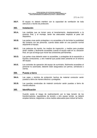 CODIGO NACIONAL DE ELECTRICIDAD SUMINISTRO 
PARTE 3 REGLAS DE SEGURIDAD PARA LA INSTALACION Y MANTENIMIENTO DE 
LINEAS SUBTERRANEAS DE SUMINISTRO ELECTRICO Y COMUNICACIONES 
272 de 312 
382.F. El equipo no deberá interferir con la capacidad de ventilación de toda 
estructura o recinto de protección. 
383. Instalación 
383.A. Las medidas que se tomen para el levantamiento, desplazamiento a la 
posición final, y el montaje, serán las adecuadas respecto al peso del 
dispositivo. 
383.B. Las partes vivas serán protegidas o no accesibles a fin de limitar la posibilidad 
del contacto con las personas, cuando éstas están en una posición normal 
adyacente al equipo. 
383.C. Las palancas de mando, los medios de inspección, y medios para pruebas 
serán visibles y fácilmente accesibles cuando el equipo esté en su ubicación 
final, sin que se tenga que mover las conexiones permanentes. 
383.D. Las partes vivas deberán estar no accesibles, o protegidas de la exposición a 
líquidos conductores, u otro material que pueda estar presente en el entorno 
del equipo. 
383.E. Los controles de operación del equipo de suministro, fácilmente accesibles al 
personal no autorizado, deberán estar asegurados con pernos, cerraduras o 
cierres. 
384. Puesta a tierra 
384.A. Las cajas y recintos de protección hechos de material conductor serán 
puestos a tierra de manera efectiva o protegidos. 
383.B. Las guardas construidas de material conductor serán puestas a tierra de 
manera efectiva. 
385. Identificación 
Cuando exista el riesgo de realimentación por la baja tensión de los 
transformadores, reguladores de tensión u otro equipo similar, se deberá 
emplear letreros, diagramas u otros medios adecuados para indicar tal hecho. 
 