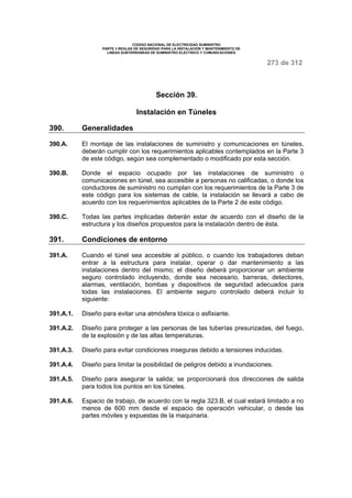 CODIGO NACIONAL DE ELECTRICIDAD SUMINISTRO 
PARTE 3 REGLAS DE SEGURIDAD PARA LA INSTALACION Y MANTENIMIENTO DE 
LINEAS SUBTERRANEAS DE SUMINISTRO ELECTRICO Y COMUNICACIONES 
273 de 312 
Sección 39. 
Instalación en Túneles 
390. Generalidades 
390.A. El montaje de las instalaciones de suministro y comunicaciones en túneles, 
deberán cumplir con los requerimientos aplicables contemplados en la Parte 3 
de este código, según sea complementado o modificado por esta sección. 
390.B. Donde el espacio ocupado por las instalaciones de suministro o 
comunicaciones en túnel, sea accesible a personas no calificadas, o donde los 
conductores de suministro no cumplan con los requerimientos de la Parte 3 de 
este código para los sistemas de cable, la instalación se llevará a cabo de 
acuerdo con los requerimientos aplicables de la Parte 2 de este código. 
390.C. Todas las partes implicadas deberán estar de acuerdo con el diseño de la 
estructura y los diseños propuestos para la instalación dentro de ésta. 
391. Condiciones de entorno 
391.A. Cuando el túnel sea accesible al público, o cuando los trabajadores deban 
entrar a la estructura para instalar, operar o dar mantenimiento a las 
instalaciones dentro del mismo; el diseño deberá proporcionar un ambiente 
seguro controlado incluyendo, donde sea necesario, barreras, detectores, 
alarmas, ventilación, bombas y dispositivos de seguridad adecuados para 
todas las instalaciones. El ambiente seguro controlado deberá incluir lo 
siguiente: 
391.A.1. Diseño para evitar una atmósfera tóxica o asfixiante. 
391.A.2. Diseño para proteger a las personas de las tuberías presurizadas, del fuego, 
de la explosión y de las altas temperaturas. 
391.A.3. Diseño para evitar condiciones inseguras debido a tensiones inducidas. 
391.A.4. Diseño para limitar la posibilidad de peligros debido a inundaciones. 
391.A.5. Diseño para asegurar la salida; se proporcionará dos direcciones de salida 
para todos los puntos en los túneles. 
391.A.6. Espacio de trabajo, de acuerdo con la regla 323.B, el cual estará limitado a no 
menos de 600 mm desde el espacio de operación vehicular, o desde las 
partes móviles y expuestas de la maquinaria. 
 