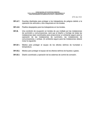 CODIGO NACIONAL DE ELECTRICIDAD SUMINISTRO 
PARTE 3 REGLAS DE SEGURIDAD PARA LA INSTALACION Y MANTENIMIENTO DE 
LINEAS SUBTERRANEAS DE SUMINISTRO ELECTRICO Y COMUNICACIONES 
274 de 312 
391.A.7. Guardas diseñadas para proteger a los trabajadores de peligros debido a la 
operación de vehículos u otra maquinaria en los túneles. 
391.A.8. Pasillos despejados para los trabajadores en los túneles. 
391.B. Una condición de ocupación en túneles de uso múltiple por las instalaciones 
de suministro y comunicaciones, será que el diseño y montaje de todas las 
instalaciones sean coordinados para proporcionar un ambiente seguro para la 
operación de las instalaciones de suministro, las instalaciones de 
comunicaciones, o ambas. Un ambiente seguro para las instalaciones deberá 
incluir lo siguiente: 
391.B.1. Medios para proteger el equipo de los efectos dañinos de humedad o 
temperatura. 
391.B.2. Medios para proteger el equipo de los efectos dañinos de líquidos o gases. 
391.B.3. Diseño coordinado y operación de los sistemas de control de corrosión. 
 