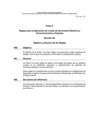 CODIGO NACIONAL DE ELECTRICIDAD SUMINISTRO 
PARTE 4 REGLAS PARA LA OPERACIÓN DE LINEAS Y EQUIPOS DE SUMINISTRO ELECTRICO Y COMUNICACIONES 
275 de 312 
Parte 4. 
Reglas para la Operación de Líneas de Suministro Eléctrico y 
Comunicaciones y Equipos 
Sección 40. 
Objetivo y Alcance de las Reglas 
400. Objetivo 
El objetivo de la Parte 4 de este código es proporcionar reglas prácticas de 
trabajo, como medio de protección contra daños a trabajadores y público. 
401. Alcance 
La Parte 4 de este código se aplica a las reglas de trabajo que se deberán 
cumplir en la instalación, operación y mantenimiento de sistemas de 
suministro eléctrico y comunicaciones. 
Estas reglas se complementan con las normas indicadas en el Reglamento de 
Seguridad e Higiene Ocupacional del Subsector Electricidad, del Ministerio de 
Energía y Minas. 
402. Secciones de referencia 
La Introducción (Sección 1), Terminología Básica (Sección 2) y los Métodos de 
Puesta a Tierra (Sección 3) de este código, se aplicarán a los requerimientos 
de la Parte 4. 
 