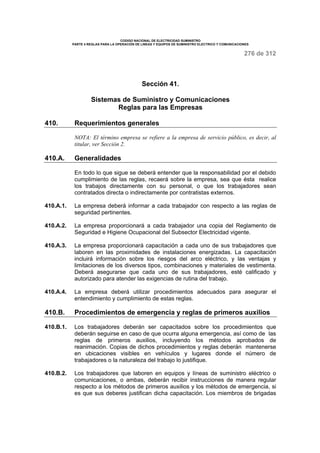 CODIGO NACIONAL DE ELECTRICIDAD SUMINISTRO 
PARTE 4 REGLAS PARA LA OPERACIÓN DE LINEAS Y EQUIPOS DE SUMINISTRO ELECTRICO Y COMUNICACIONES 
276 de 312 
Sección 41. 
Sistemas de Suministro y Comunicaciones 
Reglas para las Empresas 
410. Requerimientos generales 
NOTA: El término empresa se refiere a la empresa de servicio público, es decir, al 
titular, ver Sección 2. 
410.A. Generalidades 
En todo lo que sigue se deberá entender que la responsabilidad por el debido 
cumplimiento de las reglas, recaerá sobre la empresa, sea que ésta realice 
los trabajos directamente con su personal, o que los trabajadores sean 
contratados directa o indirectamente por contratistas externos. 
410.A.1. La empresa deberá informar a cada trabajador con respecto a las reglas de 
seguridad pertinentes. 
410.A.2. La empresa proporcionará a cada trabajador una copia del Reglamento de 
Seguridad e Higiene Ocupacional del Subsector Electricidad vigente. 
410.A.3. La empresa proporcionará capacitación a cada uno de sus trabajadores que 
laboren en las proximidades de instalaciones energizadas. La capacitación 
incluirá información sobre los riesgos del arco eléctrico, y las ventajas y 
limitaciones de los diversos tipos, combinaciones y materiales de vestimenta. 
Deberá asegurarse que cada uno de sus trabajadores, esté calificado y 
autorizado para atender las exigencias de rutina del trabajo. 
410.A.4. La empresa deberá utilizar procedimientos adecuados para asegurar el 
entendimiento y cumplimiento de estas reglas. 
410.B. Procedimientos de emergencia y reglas de primeros auxilios 
410.B.1. Los trabajadores deberán ser capacitados sobre los procedimientos que 
deberán seguirse en caso de que ocurra alguna emergencia, así como de las 
reglas de primeros auxilios, incluyendo los métodos aprobados de 
reanimación. Copias de dichos procedimientos y reglas deberán mantenerse 
en ubicaciones visibles en vehículos y lugares donde el número de 
trabajadores o la naturaleza del trabajo lo justifique. 
410.B.2. Los trabajadores que laboren en equipos y líneas de suministro eléctrico o 
comunicaciones, o ambas, deberán recibir instrucciones de manera regular 
respecto a los métodos de primeros auxilios y los métodos de emergencia, si 
es que sus deberes justifican dicha capacitación. Los miembros de brigadas 
 