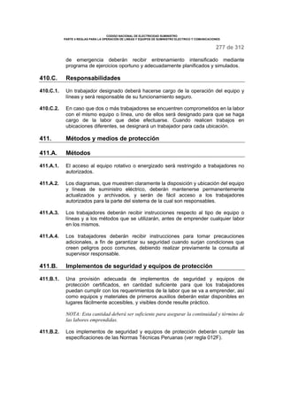 CODIGO NACIONAL DE ELECTRICIDAD SUMINISTRO 
PARTE 4 REGLAS PARA LA OPERACIÓN DE LINEAS Y EQUIPOS DE SUMINISTRO ELECTRICO Y COMUNICACIONES 
277 de 312 
de emergencia deberán recibir entrenamiento intensificado mediante 
programa de ejercicios oportuno y adecuadamente planificados y simulados. 
410.C. Responsabilidades 
410.C.1. Un trabajador designado deberá hacerse cargo de la operación del equipo y 
líneas y será responsable de su funcionamiento seguro. 
410.C.2. En caso que dos o más trabajadores se encuentren comprometidos en la labor 
con el mismo equipo o línea, uno de ellos será designado para que se haga 
cargo de la labor que debe efectuarse. Cuando realicen trabajos en 
ubicaciones diferentes, se designará un trabajador para cada ubicación. 
411. Métodos y medios de protección 
411.A. Métodos 
411.A.1. El acceso al equipo rotativo o energizado será restringido a trabajadores no 
autorizados. 
411.A.2. Los diagramas, que muestren claramente la disposición y ubicación del equipo 
y líneas de suministro eléctrico, deberán mantenerse permanentemente 
actualizados y archivados, y serán de fácil acceso a los trabajadores 
autorizados para la parte del sistema de la cual son responsables. 
411.A.3. Los trabajadores deberán recibir instrucciones respecto al tipo de equipo o 
líneas y a los métodos que se utilizarán, antes de emprender cualquier labor 
en los mismos. 
411.A.4. Los trabajadores deberán recibir instrucciones para tomar precauciones 
adicionales, a fin de garantizar su seguridad cuando surjan condiciones que 
creen peligros poco comunes, debiendo realizar previamente la consulta al 
supervisor responsable. 
411.B. Implementos de seguridad y equipos de protección 
411.B.1. Una provisión adecuada de implementos de seguridad y equipos de 
protección certificados, en cantidad suficiente para que los trabajadores 
puedan cumplir con los requerimientos de la labor que se va a emprender, así 
como equipos y materiales de primeros auxilios deberán estar disponibles en 
lugares fácilmente accesibles, y visibles donde resulte práctico. 
NOTA: Esta cantidad deberá ser suficiente para asegurar la continuidad y término de 
las labores emprendidas. 
411.B.2. Los implementos de seguridad y equipos de protección deberán cumplir las 
especificaciones de las Normas Técnicas Peruanas (ver regla 012F). 
 
